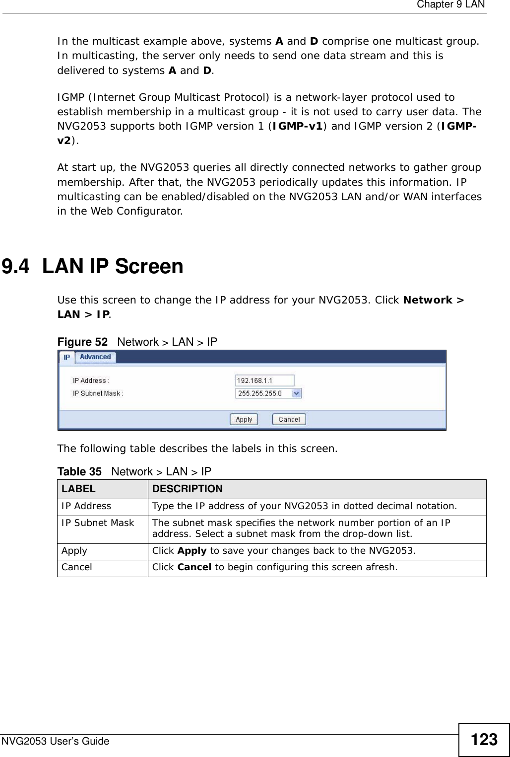  Chapter 9 LANNVG2053 User’s Guide 123In the multicast example above, systems A and D comprise one multicast group. In multicasting, the server only needs to send one data stream and this is delivered to systems A and D. IGMP (Internet Group Multicast Protocol) is a network-layer protocol used to establish membership in a multicast group - it is not used to carry user data. The NVG2053 supports both IGMP version 1 (IGMP-v1) and IGMP version 2 (IGMP-v2). At start up, the NVG2053 queries all directly connected networks to gather group membership. After that, the NVG2053 periodically updates this information. IP multicasting can be enabled/disabled on the NVG2053 LAN and/or WAN interfaces in the Web Configurator.9.4  LAN IP ScreenUse this screen to change the IP address for your NVG2053. Click Network &gt; LAN &gt; IP.Figure 52   Network &gt; LAN &gt; IP The following table describes the labels in this screen.Table 35   Network &gt; LAN &gt; IPLABEL DESCRIPTIONIP Address Type the IP address of your NVG2053 in dotted decimal notation.IP Subnet Mask The subnet mask specifies the network number portion of an IP address. Select a subnet mask from the drop-down list.Apply Click Apply to save your changes back to the NVG2053.Cancel Click Cancel to begin configuring this screen afresh.
