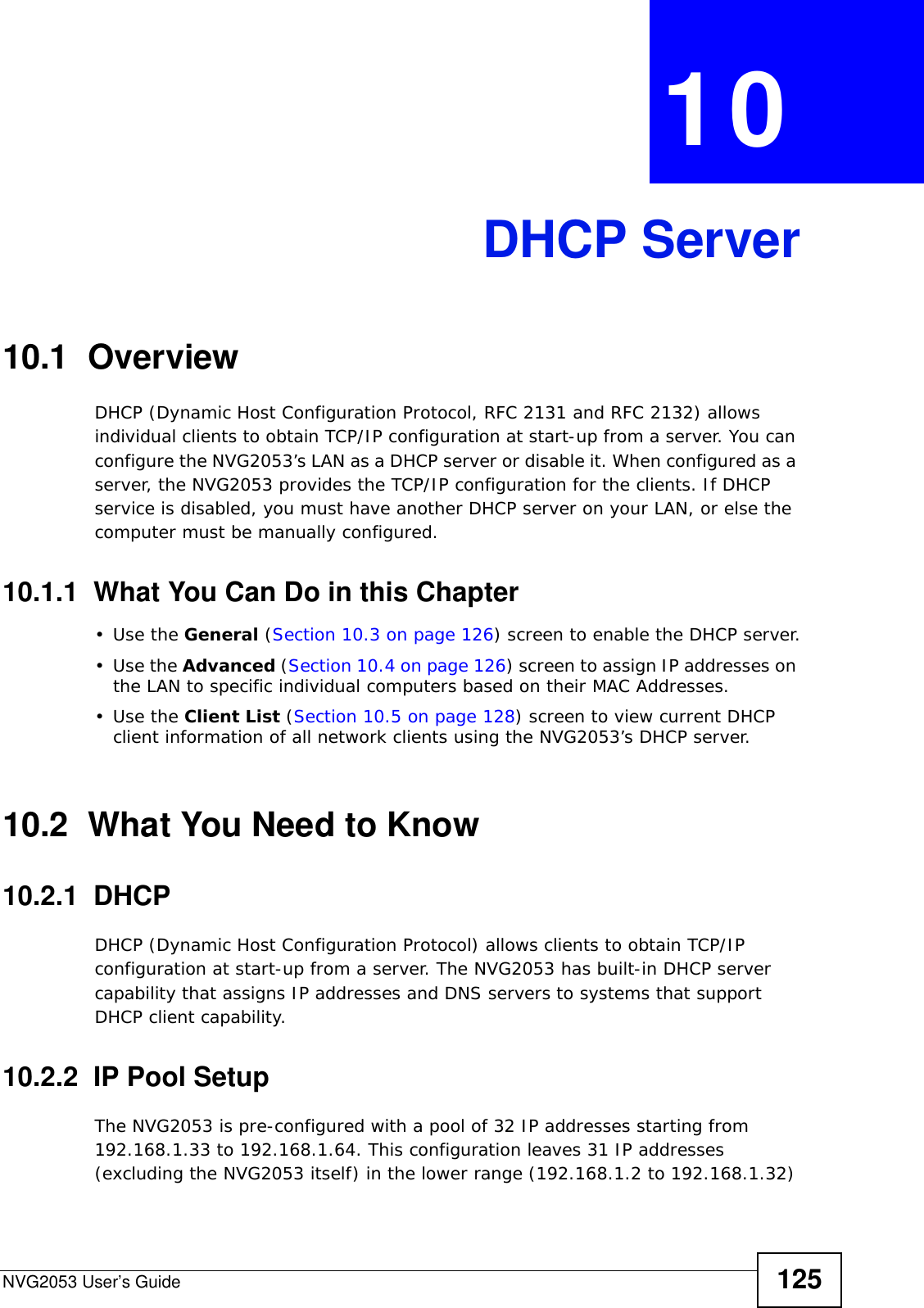 NVG2053 User’s Guide 125CHAPTER  10 DHCP Server10.1  OverviewDHCP (Dynamic Host Configuration Protocol, RFC 2131 and RFC 2132) allows individual clients to obtain TCP/IP configuration at start-up from a server. You can configure the NVG2053’s LAN as a DHCP server or disable it. When configured as a server, the NVG2053 provides the TCP/IP configuration for the clients. If DHCP service is disabled, you must have another DHCP server on your LAN, or else the computer must be manually configured.10.1.1  What You Can Do in this Chapter•Use the General (Section 10.3 on page 126) screen to enable the DHCP server.•Use the Advanced (Section 10.4 on page 126) screen to assign IP addresses on the LAN to specific individual computers based on their MAC Addresses.•Use the Client List (Section 10.5 on page 128) screen to view current DHCP client information of all network clients using the NVG2053’s DHCP server.10.2  What You Need to Know10.2.1  DHCP DHCP (Dynamic Host Configuration Protocol) allows clients to obtain TCP/IP configuration at start-up from a server. The NVG2053 has built-in DHCP server capability that assigns IP addresses and DNS servers to systems that support DHCP client capability.10.2.2  IP Pool SetupThe NVG2053 is pre-configured with a pool of 32 IP addresses starting from 192.168.1.33 to 192.168.1.64. This configuration leaves 31 IP addresses (excluding the NVG2053 itself) in the lower range (192.168.1.2 to 192.168.1.32) 