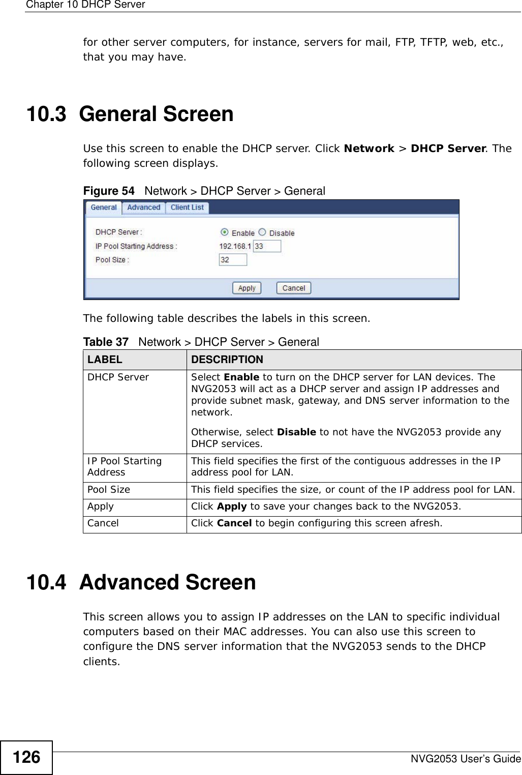Chapter 10 DHCP ServerNVG2053 User’s Guide126for other server computers, for instance, servers for mail, FTP, TFTP, web, etc., that you may have.10.3  General ScreenUse this screen to enable the DHCP server. Click Network &gt; DHCP Server. The following screen displays.Figure 54   Network &gt; DHCP Server &gt; General   The following table describes the labels in this screen.10.4  Advanced Screen    This screen allows you to assign IP addresses on the LAN to specific individual computers based on their MAC addresses. You can also use this screen to configure the DNS server information that the NVG2053 sends to the DHCP clients.Table 37   Network &gt; DHCP Server &gt; General LABEL DESCRIPTIONDHCP Server Select Enable to turn on the DHCP server for LAN devices. The NVG2053 will act as a DHCP server and assign IP addresses and provide subnet mask, gateway, and DNS server information to the network. Otherwise, select Disable to not have the NVG2053 provide any DHCP services.IP Pool Starting Address This field specifies the first of the contiguous addresses in the IP address pool for LAN.Pool Size This field specifies the size, or count of the IP address pool for LAN.Apply Click Apply to save your changes back to the NVG2053.Cancel Click Cancel to begin configuring this screen afresh.