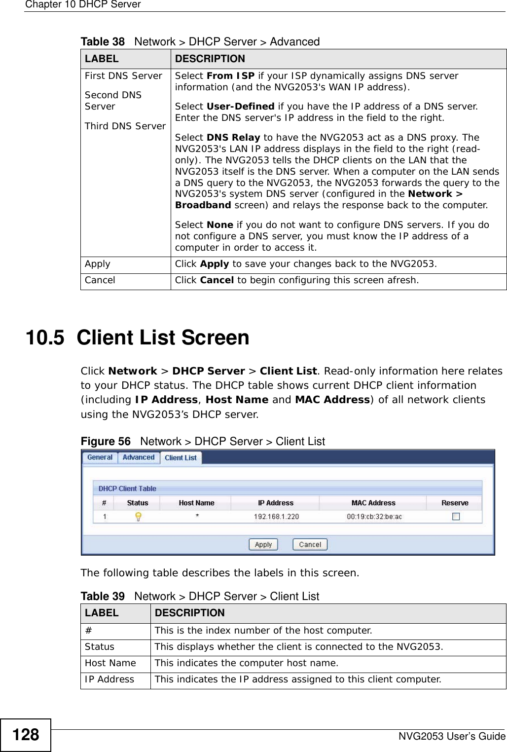 Chapter 10 DHCP ServerNVG2053 User’s Guide12810.5  Client List ScreenClick Network &gt; DHCP Server &gt; Client List. Read-only information here relates to your DHCP status. The DHCP table shows current DHCP client information (including IP Address, Host Name and MAC Address) of all network clients using the NVG2053’s DHCP server.Figure 56   Network &gt; DHCP Server &gt; Client List The following table describes the labels in this screen.First DNS ServerSecond DNS Server Third DNS ServerSelect From ISP if your ISP dynamically assigns DNS server information (and the NVG2053&apos;s WAN IP address). Select User-Defined if you have the IP address of a DNS server. Enter the DNS server&apos;s IP address in the field to the right. Select DNS Relay to have the NVG2053 act as a DNS proxy. The NVG2053&apos;s LAN IP address displays in the field to the right (read-only). The NVG2053 tells the DHCP clients on the LAN that the NVG2053 itself is the DNS server. When a computer on the LAN sends a DNS query to the NVG2053, the NVG2053 forwards the query to the NVG2053&apos;s system DNS server (configured in the Network &gt; Broadband screen) and relays the response back to the computer. Select None if you do not want to configure DNS servers. If you do not configure a DNS server, you must know the IP address of a computer in order to access it.Apply Click Apply to save your changes back to the NVG2053.Cancel Click Cancel to begin configuring this screen afresh.Table 38   Network &gt; DHCP Server &gt; AdvancedLABEL DESCRIPTIONTable 39   Network &gt; DHCP Server &gt; Client ListLABEL  DESCRIPTION#  This is the index number of the host computer.Status This displays whether the client is connected to the NVG2053.Host Name  This indicates the computer host name.IP Address This indicates the IP address assigned to this client computer.
