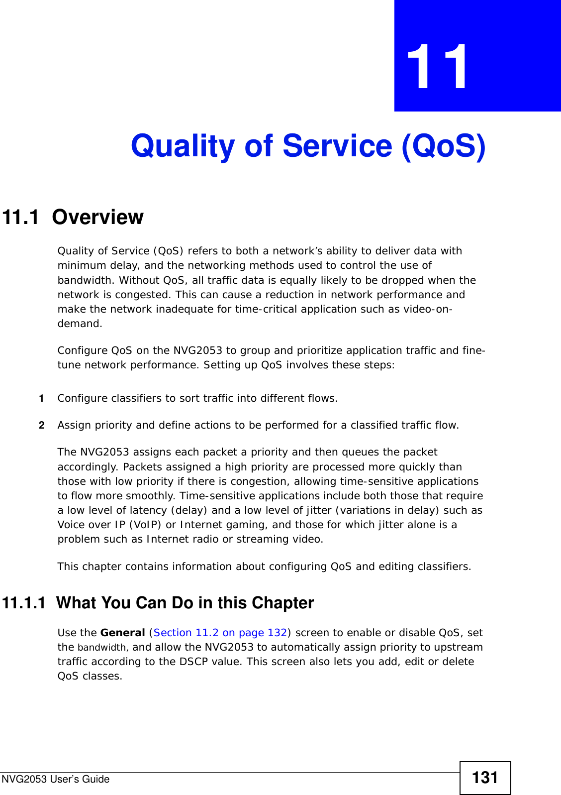 NVG2053 User’s Guide 131CHAPTER  11 Quality of Service (QoS)11.1  Overview Quality of Service (QoS) refers to both a network’s ability to deliver data with minimum delay, and the networking methods used to control the use of bandwidth. Without QoS, all traffic data is equally likely to be dropped when the network is congested. This can cause a reduction in network performance and make the network inadequate for time-critical application such as video-on-demand.Configure QoS on the NVG2053 to group and prioritize application traffic and fine-tune network performance. Setting up QoS involves these steps:1Configure classifiers to sort traffic into different flows. 2Assign priority and define actions to be performed for a classified traffic flow. The NVG2053 assigns each packet a priority and then queues the packet accordingly. Packets assigned a high priority are processed more quickly than those with low priority if there is congestion, allowing time-sensitive applications to flow more smoothly. Time-sensitive applications include both those that require a low level of latency (delay) and a low level of jitter (variations in delay) such as Voice over IP (VoIP) or Internet gaming, and those for which jitter alone is a problem such as Internet radio or streaming video.This chapter contains information about configuring QoS and editing classifiers.11.1.1  What You Can Do in this ChapterUse the General (Section 11.2 on page 132) screen to enable or disable QoS, set the bandwidth, and allow the NVG2053 to automatically assign priority to upstream traffic according to the DSCP value. This screen also lets you add, edit or delete QoS classes.