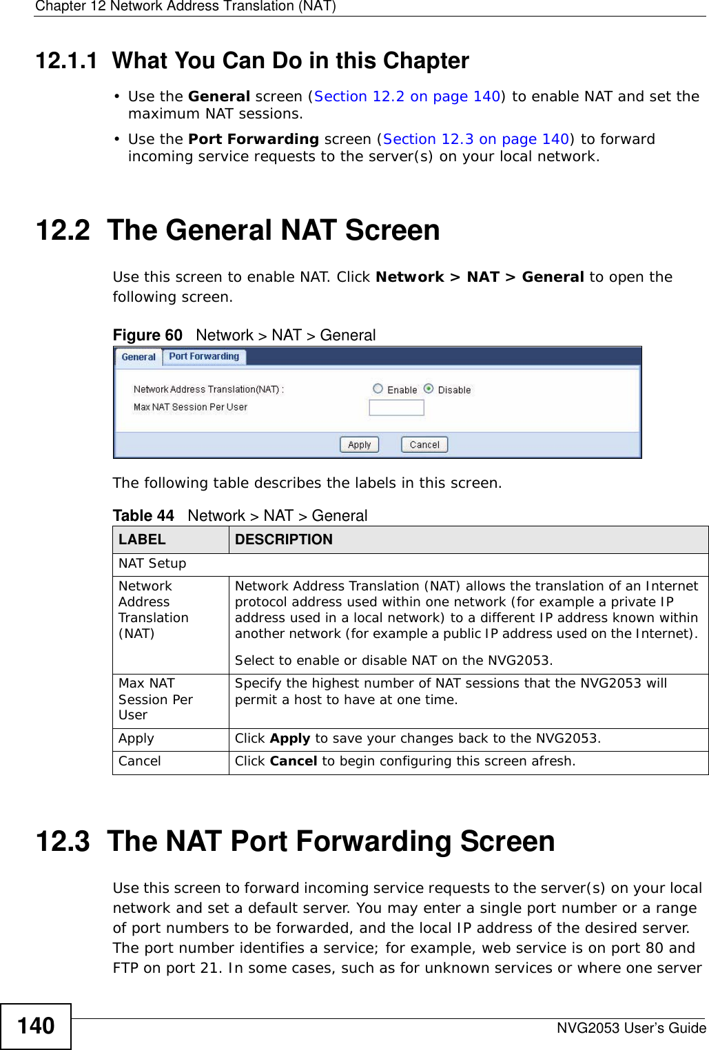 Chapter 12 Network Address Translation (NAT)NVG2053 User’s Guide14012.1.1  What You Can Do in this Chapter•Use the General screen (Section 12.2 on page 140) to enable NAT and set the maximum NAT sessions.•Use the Port Forwarding screen (Section 12.3 on page 140) to forward incoming service requests to the server(s) on your local network.12.2  The General NAT ScreenUse this screen to enable NAT. Click Network &gt; NAT &gt; General to open the following screen.Figure 60   Network &gt; NAT &gt; General The following table describes the labels in this screen.12.3  The NAT Port Forwarding Screen   Use this screen to forward incoming service requests to the server(s) on your local network and set a default server. You may enter a single port number or a range of port numbers to be forwarded, and the local IP address of the desired server. The port number identifies a service; for example, web service is on port 80 and FTP on port 21. In some cases, such as for unknown services or where one server Table 44   Network &gt; NAT &gt; GeneralLABEL DESCRIPTIONNAT SetupNetwork Address Translation (NAT)Network Address Translation (NAT) allows the translation of an Internet protocol address used within one network (for example a private IP address used in a local network) to a different IP address known within another network (for example a public IP address used on the Internet). Select to enable or disable NAT on the NVG2053.Max NAT Session Per UserSpecify the highest number of NAT sessions that the NVG2053 will permit a host to have at one time.Apply Click Apply to save your changes back to the NVG2053.Cancel Click Cancel to begin configuring this screen afresh.