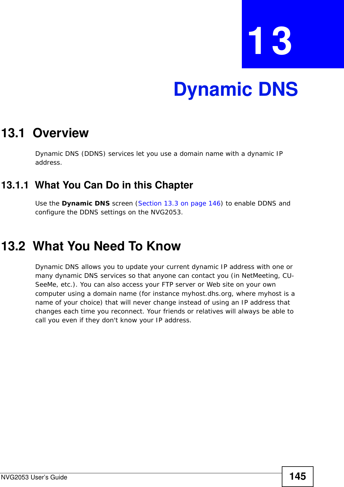 NVG2053 User’s Guide 145CHAPTER  13 Dynamic DNS13.1  Overview Dynamic DNS (DDNS) services let you use a domain name with a dynamic IP address.13.1.1  What You Can Do in this ChapterUse the Dynamic DNS screen (Section 13.3 on page 146) to enable DDNS and configure the DDNS settings on the NVG2053.13.2  What You Need To KnowDynamic DNS allows you to update your current dynamic IP address with one or many dynamic DNS services so that anyone can contact you (in NetMeeting, CU-SeeMe, etc.). You can also access your FTP server or Web site on your own computer using a domain name (for instance myhost.dhs.org, where myhost is a name of your choice) that will never change instead of using an IP address that changes each time you reconnect. Your friends or relatives will always be able to call you even if they don&apos;t know your IP address.