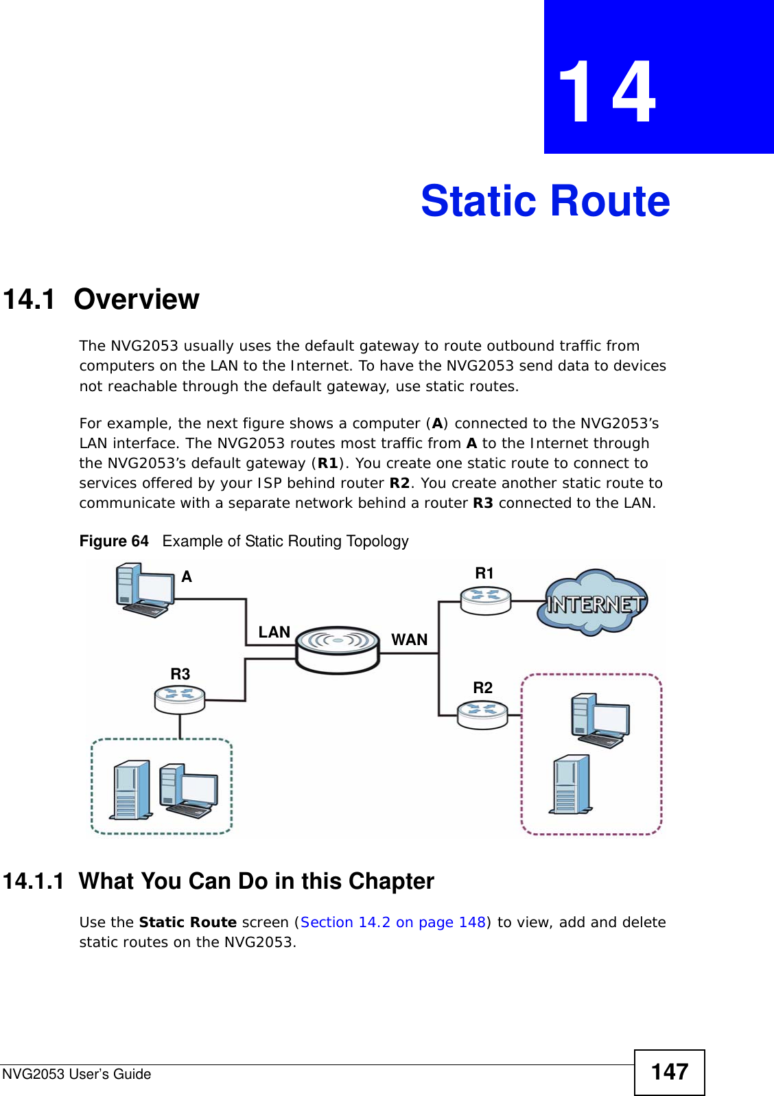 NVG2053 User’s Guide 147CHAPTER  14 Static Route14.1  Overview   The NVG2053 usually uses the default gateway to route outbound traffic from computers on the LAN to the Internet. To have the NVG2053 send data to devices not reachable through the default gateway, use static routes.For example, the next figure shows a computer (A) connected to the NVG2053’s LAN interface. The NVG2053 routes most traffic from A to the Internet through the NVG2053’s default gateway (R1). You create one static route to connect to services offered by your ISP behind router R2. You create another static route to communicate with a separate network behind a router R3 connected to the LAN.   Figure 64   Example of Static Routing Topology14.1.1  What You Can Do in this ChapterUse the Static Route screen (Section 14.2 on page 148) to view, add and delete static routes on the NVG2053.AR1R2R3LAN WAN