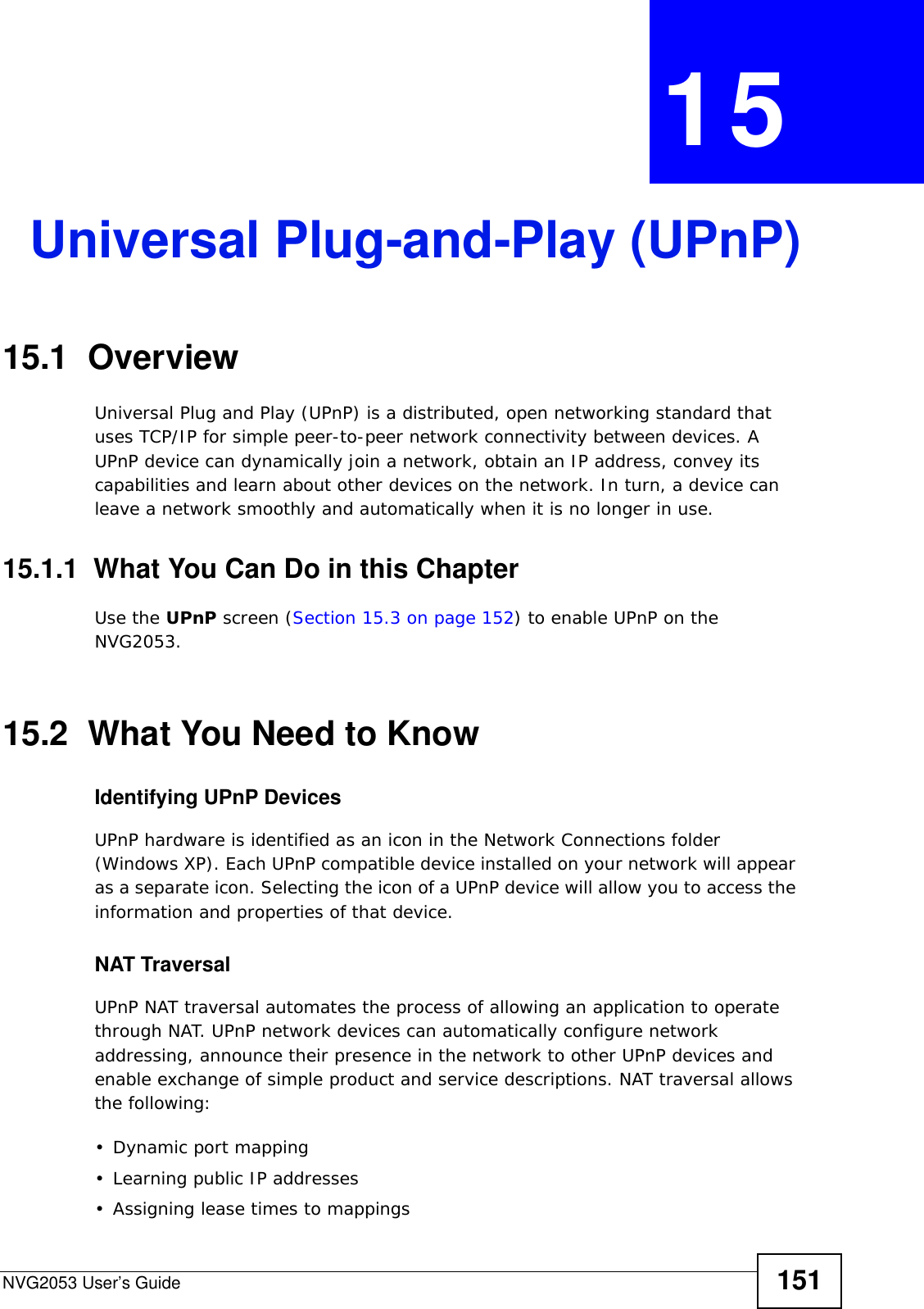 NVG2053 User’s Guide 151CHAPTER  15 Universal Plug-and-Play (UPnP)15.1  Overview Universal Plug and Play (UPnP) is a distributed, open networking standard that uses TCP/IP for simple peer-to-peer network connectivity between devices. A UPnP device can dynamically join a network, obtain an IP address, convey its capabilities and learn about other devices on the network. In turn, a device can leave a network smoothly and automatically when it is no longer in use.15.1.1  What You Can Do in this ChapterUse the UPnP screen (Section 15.3 on page 152) to enable UPnP on the NVG2053.15.2  What You Need to KnowIdentifying UPnP Devices UPnP hardware is identified as an icon in the Network Connections folder (Windows XP). Each UPnP compatible device installed on your network will appear as a separate icon. Selecting the icon of a UPnP device will allow you to access the information and properties of that device. NAT TraversalUPnP NAT traversal automates the process of allowing an application to operate through NAT. UPnP network devices can automatically configure network addressing, announce their presence in the network to other UPnP devices and enable exchange of simple product and service descriptions. NAT traversal allows the following:• Dynamic port mapping• Learning public IP addresses• Assigning lease times to mappings
