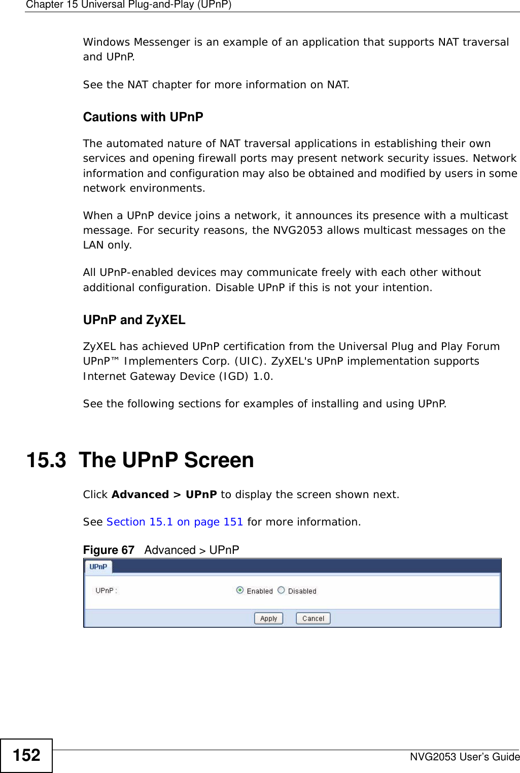 Chapter 15 Universal Plug-and-Play (UPnP)NVG2053 User’s Guide152Windows Messenger is an example of an application that supports NAT traversal and UPnP. See the NAT chapter for more information on NAT.Cautions with UPnPThe automated nature of NAT traversal applications in establishing their own services and opening firewall ports may present network security issues. Network information and configuration may also be obtained and modified by users in some network environments. When a UPnP device joins a network, it announces its presence with a multicast message. For security reasons, the NVG2053 allows multicast messages on the LAN only.All UPnP-enabled devices may communicate freely with each other without additional configuration. Disable UPnP if this is not your intention. UPnP and ZyXELZyXEL has achieved UPnP certification from the Universal Plug and Play Forum UPnP™ Implementers Corp. (UIC). ZyXEL&apos;s UPnP implementation supports Internet Gateway Device (IGD) 1.0. See the following sections for examples of installing and using UPnP.15.3  The UPnP ScreenClick Advanced &gt; UPnP to display the screen shown next.See Section 15.1 on page 151 for more information. Figure 67   Advanced &gt; UPnP 