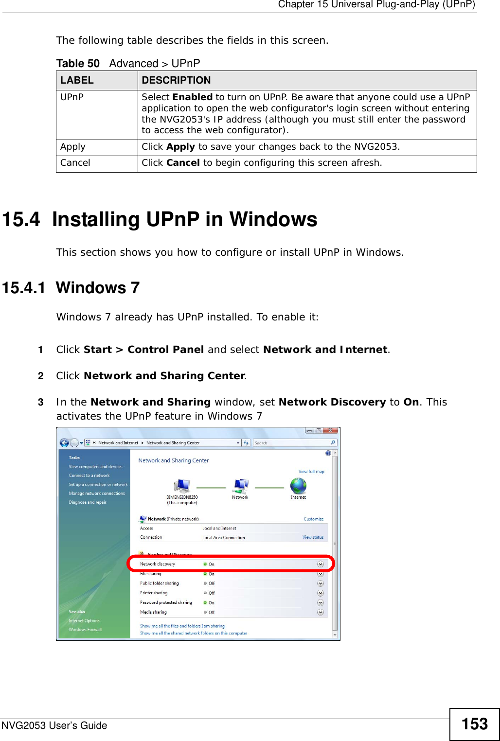  Chapter 15 Universal Plug-and-Play (UPnP)NVG2053 User’s Guide 153The following table describes the fields in this screen. 15.4  Installing UPnP in WindowsThis section shows you how to configure or install UPnP in Windows.15.4.1  Windows 7Windows 7 already has UPnP installed. To enable it:1Click Start &gt; Control Panel and select Network and Internet.2Click Network and Sharing Center.3In the Network and Sharing window, set Network Discovery to On. This activates the UPnP feature in Windows 7 Table 50   Advanced &gt; UPnPLABEL DESCRIPTIONUPnP Select Enabled to turn on UPnP. Be aware that anyone could use a UPnP application to open the web configurator&apos;s login screen without entering the NVG2053&apos;s IP address (although you must still enter the password to access the web configurator).Apply Click Apply to save your changes back to the NVG2053.Cancel Click Cancel to begin configuring this screen afresh.