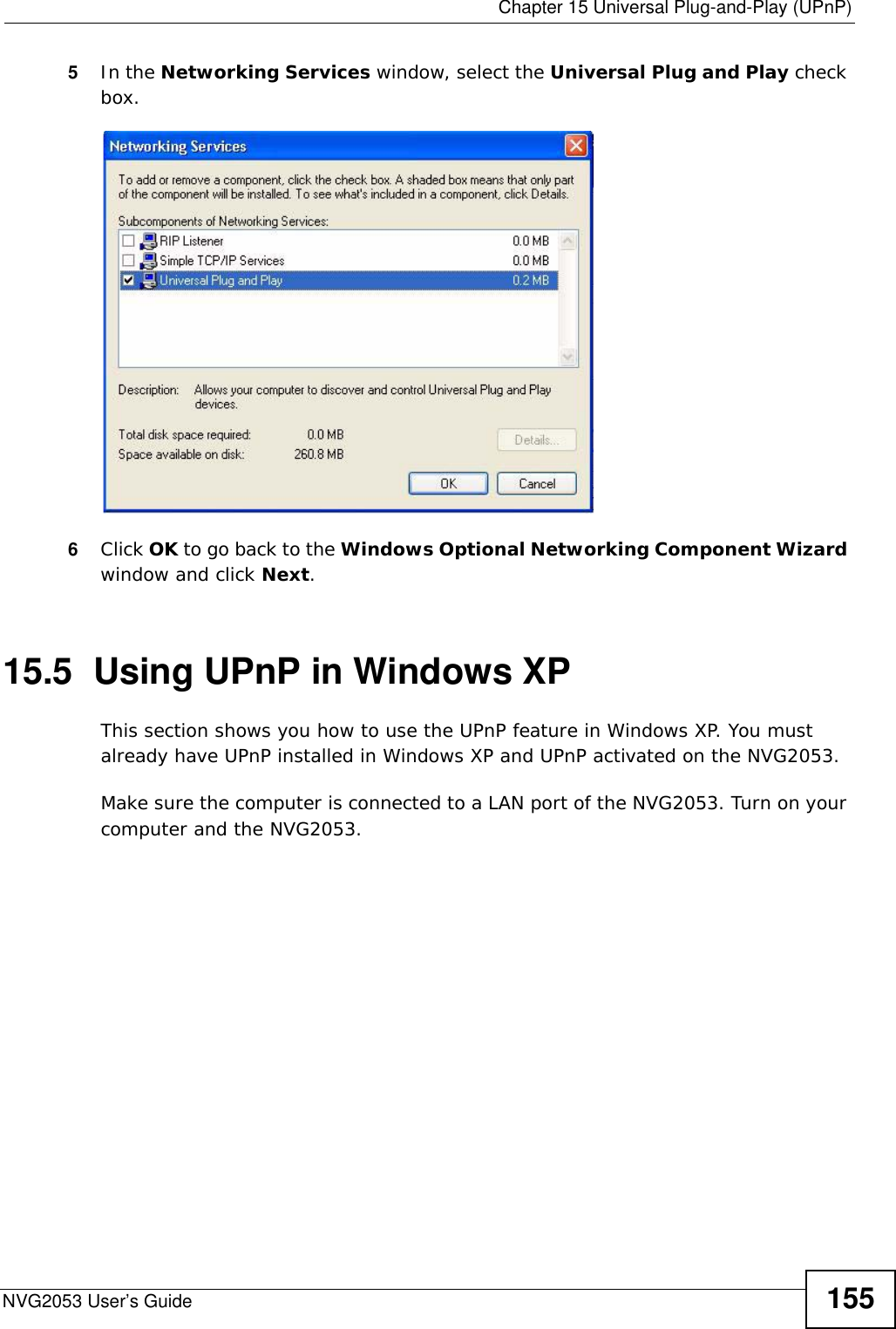  Chapter 15 Universal Plug-and-Play (UPnP)NVG2053 User’s Guide 1555In the Networking Services window, select the Universal Plug and Play check box. Networking Services6Click OK to go back to the Windows Optional Networking Component Wizard window and click Next. 15.5  Using UPnP in Windows XPThis section shows you how to use the UPnP feature in Windows XP. You must already have UPnP installed in Windows XP and UPnP activated on the NVG2053.Make sure the computer is connected to a LAN port of the NVG2053. Turn on your computer and the NVG2053. 