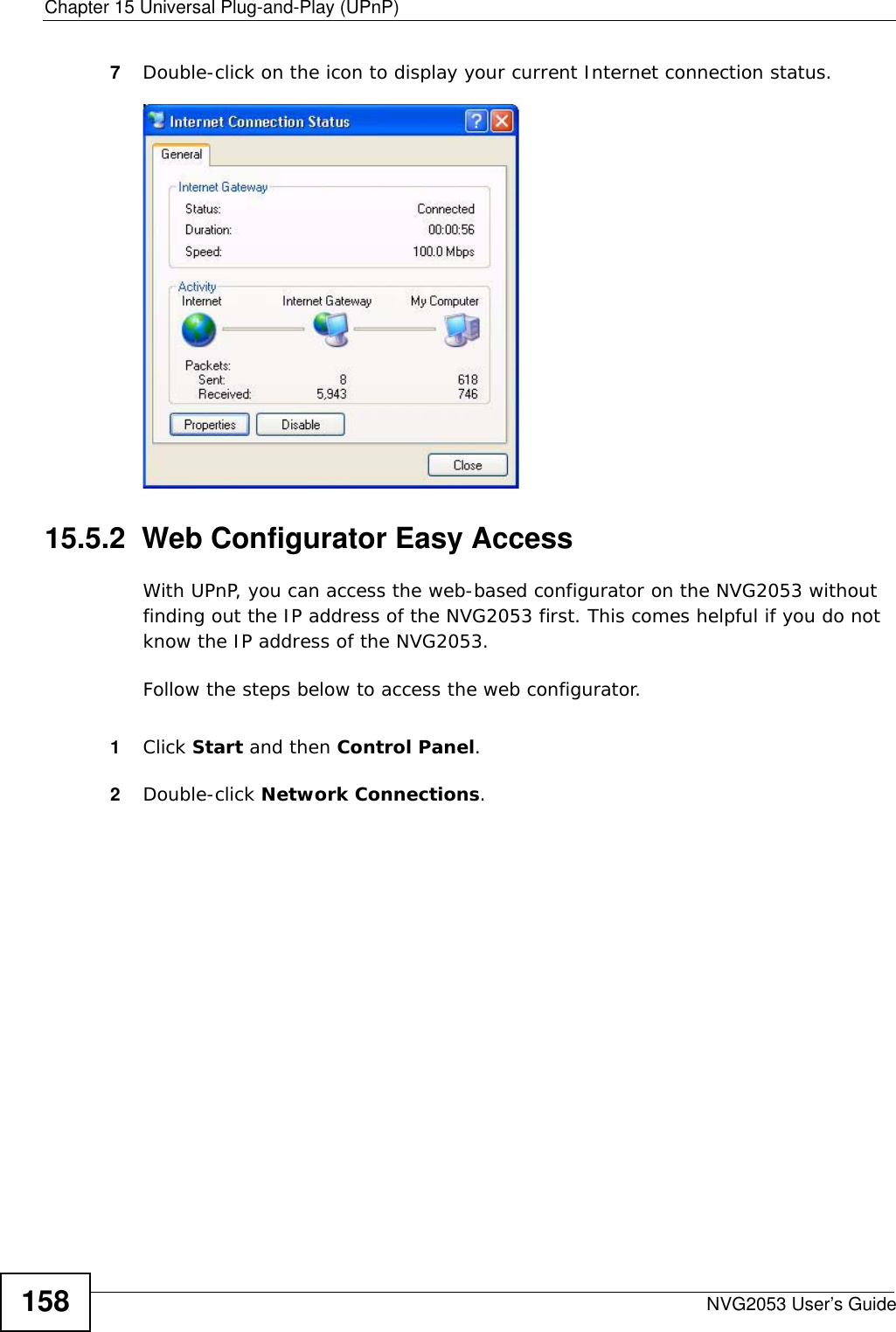 Chapter 15 Universal Plug-and-Play (UPnP)NVG2053 User’s Guide1587Double-click on the icon to display your current Internet connection status.Internet Connection Status15.5.2  Web Configurator Easy AccessWith UPnP, you can access the web-based configurator on the NVG2053 without finding out the IP address of the NVG2053 first. This comes helpful if you do not know the IP address of the NVG2053.Follow the steps below to access the web configurator.1Click Start and then Control Panel. 2Double-click Network Connections. 