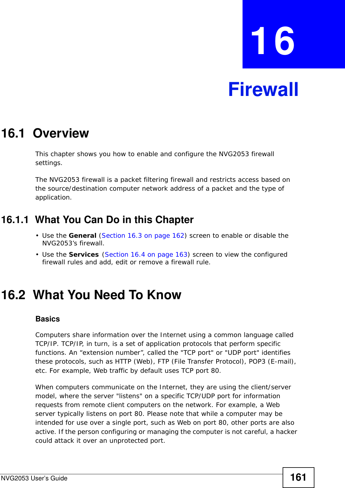 NVG2053 User’s Guide 161CHAPTER  16  Firewall16.1  Overview   This chapter shows you how to enable and configure the NVG2053 firewall settings.The NVG2053 firewall is a packet filtering firewall and restricts access based on the source/destination computer network address of a packet and the type of application. 16.1.1  What You Can Do in this Chapter•Use the General (Section 16.3 on page 162) screen to enable or disable the NVG2053’s firewall.•Use the Services (Section 16.4 on page 163) screen to view the configured firewall rules and add, edit or remove a firewall rule.16.2  What You Need To KnowBasicsComputers share information over the Internet using a common language called TCP/IP. TCP/IP, in turn, is a set of application protocols that perform specific functions. An “extension number”, called the &quot;TCP port&quot; or &quot;UDP port&quot; identifies these protocols, such as HTTP (Web), FTP (File Transfer Protocol), POP3 (E-mail), etc. For example, Web traffic by default uses TCP port 80. When computers communicate on the Internet, they are using the client/server model, where the server &quot;listens&quot; on a specific TCP/UDP port for information requests from remote client computers on the network. For example, a Web server typically listens on port 80. Please note that while a computer may be intended for use over a single port, such as Web on port 80, other ports are also active. If the person configuring or managing the computer is not careful, a hacker could attack it over an unprotected port. 