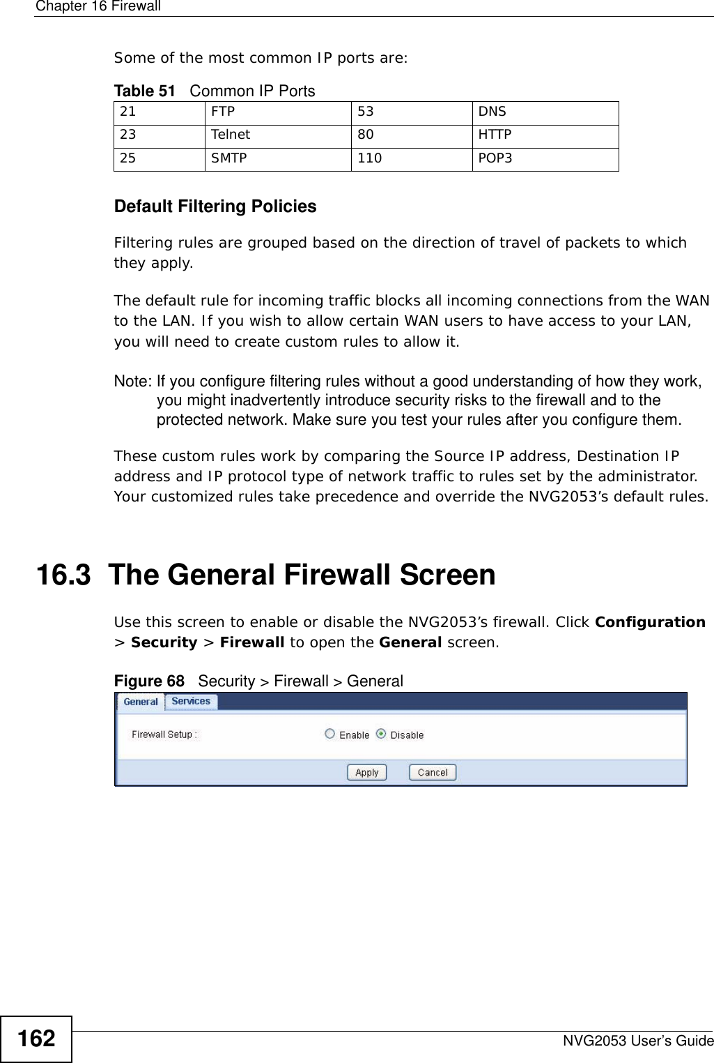 Chapter 16 FirewallNVG2053 User’s Guide162Some of the most common IP ports are: Default Filtering Policies Filtering rules are grouped based on the direction of travel of packets to which they apply. The default rule for incoming traffic blocks all incoming connections from the WAN to the LAN. If you wish to allow certain WAN users to have access to your LAN, you will need to create custom rules to allow it.Note: If you configure filtering rules without a good understanding of how they work, you might inadvertently introduce security risks to the firewall and to the protected network. Make sure you test your rules after you configure them.These custom rules work by comparing the Source IP address, Destination IP address and IP protocol type of network traffic to rules set by the administrator. Your customized rules take precedence and override the NVG2053’s default rules. 16.3  The General Firewall Screen   Use this screen to enable or disable the NVG2053’s firewall. Click Configuration &gt; Security &gt; Firewall to open the General screen.Figure 68   Security &gt; Firewall &gt; General Table 51   Common IP Ports21 FTP 53 DNS23 Telnet 80 HTTP25 SMTP 110 POP3