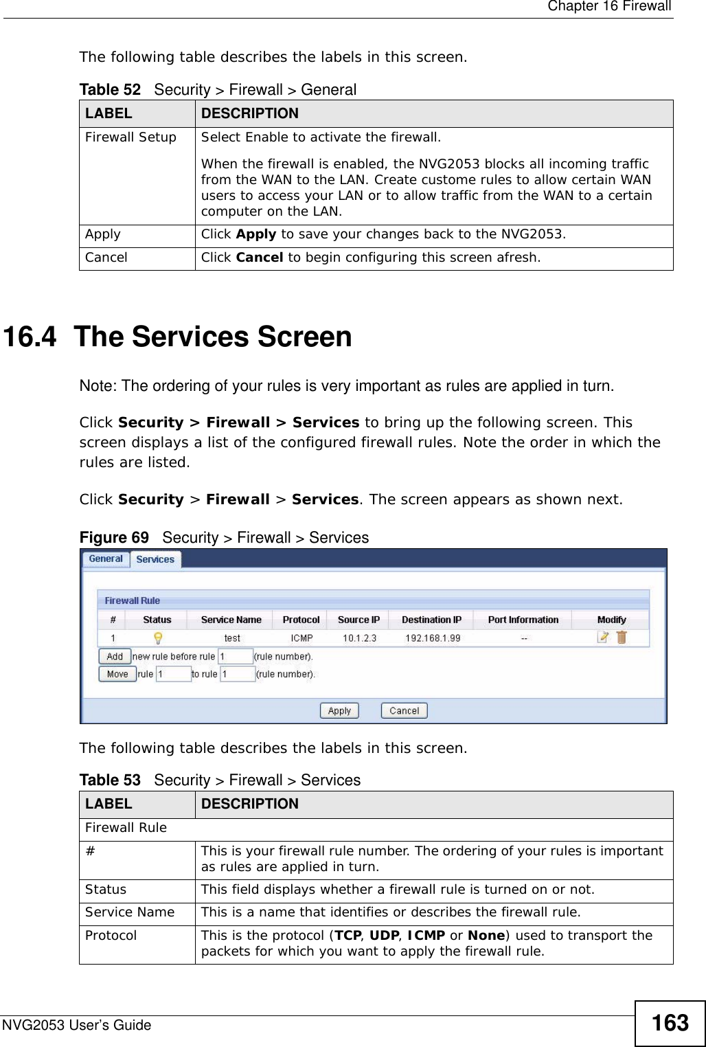  Chapter 16 FirewallNVG2053 User’s Guide 163The following table describes the labels in this screen.16.4  The Services Screen   Note: The ordering of your rules is very important as rules are applied in turn.Click Security &gt; Firewall &gt; Services to bring up the following screen. This screen displays a list of the configured firewall rules. Note the order in which the rules are listed.Click Security &gt; Firewall &gt; Services. The screen appears as shown next. Figure 69   Security &gt; Firewall &gt; Services The following table describes the labels in this screen.Table 52   Security &gt; Firewall &gt; General LABEL DESCRIPTIONFirewall Setup Select Enable to activate the firewall. When the firewall is enabled, the NVG2053 blocks all incoming traffic from the WAN to the LAN. Create custome rules to allow certain WAN users to access your LAN or to allow traffic from the WAN to a certain computer on the LAN.Apply Click Apply to save your changes back to the NVG2053.Cancel Click Cancel to begin configuring this screen afresh.Table 53   Security &gt; Firewall &gt; ServicesLABEL DESCRIPTIONFirewall Rule#This is your firewall rule number. The ordering of your rules is important as rules are applied in turn. Status This field displays whether a firewall rule is turned on or not. Service Name This is a name that identifies or describes the firewall rule.Protocol This is the protocol (TCP, UDP, ICMP or None) used to transport the packets for which you want to apply the firewall rule. 