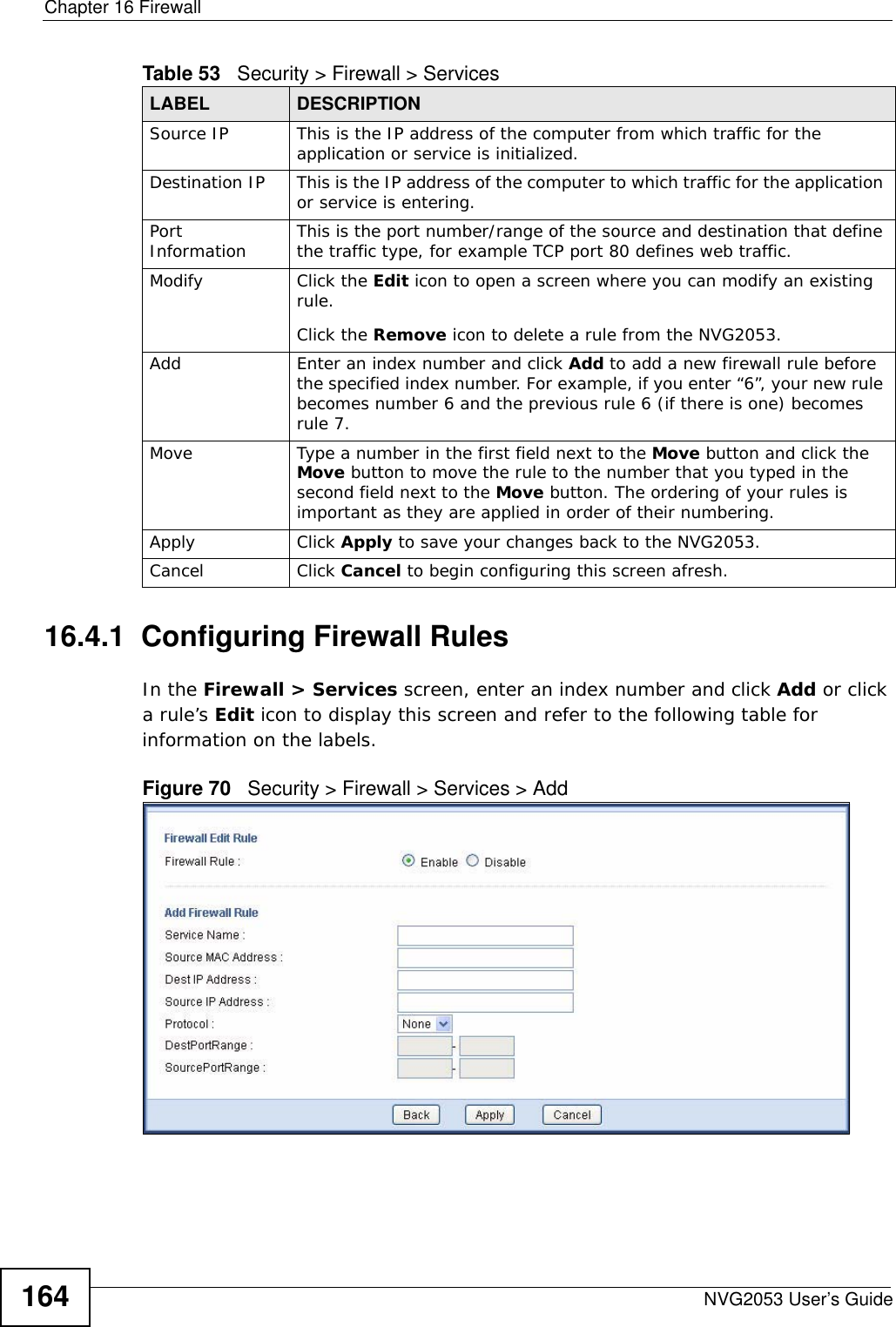 Chapter 16 FirewallNVG2053 User’s Guide16416.4.1  Configuring Firewall Rules   In the Firewall &gt; Services screen, enter an index number and click Add or click a rule’s Edit icon to display this screen and refer to the following table for information on the labels.Figure 70   Security &gt; Firewall &gt; Services &gt; AddSource IP This is the IP address of the computer from which traffic for the application or service is initialized. Destination IP This is the IP address of the computer to which traffic for the application or service is entering. Port Information This is the port number/range of the source and destination that define the traffic type, for example TCP port 80 defines web traffic.Modify Click the Edit icon to open a screen where you can modify an existing rule. Click the Remove icon to delete a rule from the NVG2053.Add Enter an index number and click Add to add a new firewall rule before the specified index number. For example, if you enter “6”, your new rule becomes number 6 and the previous rule 6 (if there is one) becomes rule 7.Move Type a number in the first field next to the Move button and click the Move button to move the rule to the number that you typed in the second field next to the Move button. The ordering of your rules is important as they are applied in order of their numbering.Apply Click Apply to save your changes back to the NVG2053.Cancel Click Cancel to begin configuring this screen afresh.Table 53   Security &gt; Firewall &gt; ServicesLABEL DESCRIPTION