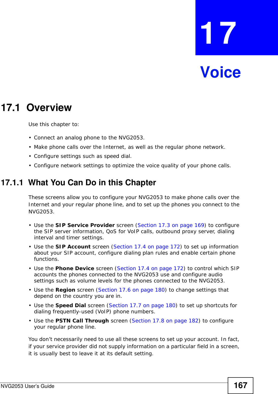 NVG2053 User’s Guide 167CHAPTER  17 Voice17.1  OverviewUse this chapter to:• Connect an analog phone to the NVG2053.• Make phone calls over the Internet, as well as the regular phone network.• Configure settings such as speed dial.• Configure network settings to optimize the voice quality of your phone calls.17.1.1  What You Can Do in this ChapterThese screens allow you to configure your NVG2053 to make phone calls over the Internet and your regular phone line, and to set up the phones you connect to the NVG2053.•Use the SIP Service Provider screen (Section 17.3 on page 169) to configure the SIP server information, QoS for VoIP calls, outbound proxy server, dialing interval and timer settings. •Use the SIP Account screen (Section 17.4 on page 172) to set up information about your SIP account, configure dialing plan rules and enable certain phone functions.•Use the Phone Device screen (Section 17.4 on page 172) to control which SIP accounts the phones connected to the NVG2053 use and configure audio settings such as volume levels for the phones connected to the NVG2053.•Use the Region screen (Section 17.6 on page 180) to change settings that depend on the country you are in.•Use the Speed Dial screen (Section 17.7 on page 180) to set up shortcuts for dialing frequently-used (VoIP) phone numbers.•Use the PSTN Call Through screen (Section 17.8 on page 182) to configure your regular phone line.You don’t necessarily need to use all these screens to set up your account. In fact, if your service provider did not supply information on a particular field in a screen, it is usually best to leave it at its default setting.