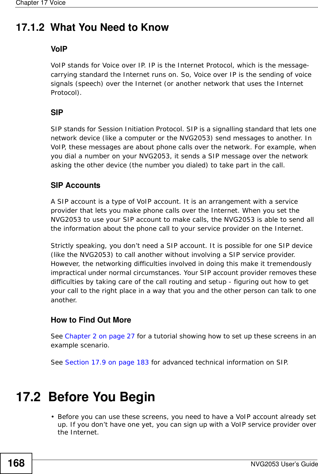 Chapter 17 VoiceNVG2053 User’s Guide16817.1.2  What You Need to KnowVoIPVoIP stands for Voice over IP. IP is the Internet Protocol, which is the message-carrying standard the Internet runs on. So, Voice over IP is the sending of voice signals (speech) over the Internet (or another network that uses the Internet Protocol).SIPSIP stands for Session Initiation Protocol. SIP is a signalling standard that lets one network device (like a computer or the NVG2053) send messages to another. In VoIP, these messages are about phone calls over the network. For example, when you dial a number on your NVG2053, it sends a SIP message over the network asking the other device (the number you dialed) to take part in the call. SIP AccountsA SIP account is a type of VoIP account. It is an arrangement with a service provider that lets you make phone calls over the Internet. When you set the NVG2053 to use your SIP account to make calls, the NVG2053 is able to send all the information about the phone call to your service provider on the Internet.Strictly speaking, you don’t need a SIP account. It is possible for one SIP device (like the NVG2053) to call another without involving a SIP service provider. However, the networking difficulties involved in doing this make it tremendously impractical under normal circumstances. Your SIP account provider removes these difficulties by taking care of the call routing and setup - figuring out how to get your call to the right place in a way that you and the other person can talk to one another. How to Find Out MoreSee Chapter 2 on page 27 for a tutorial showing how to set up these screens in an example scenario.See Section 17.9 on page 183 for advanced technical information on SIP.17.2  Before You Begin• Before you can use these screens, you need to have a VoIP account already set up. If you don’t have one yet, you can sign up with a VoIP service provider over the Internet. 