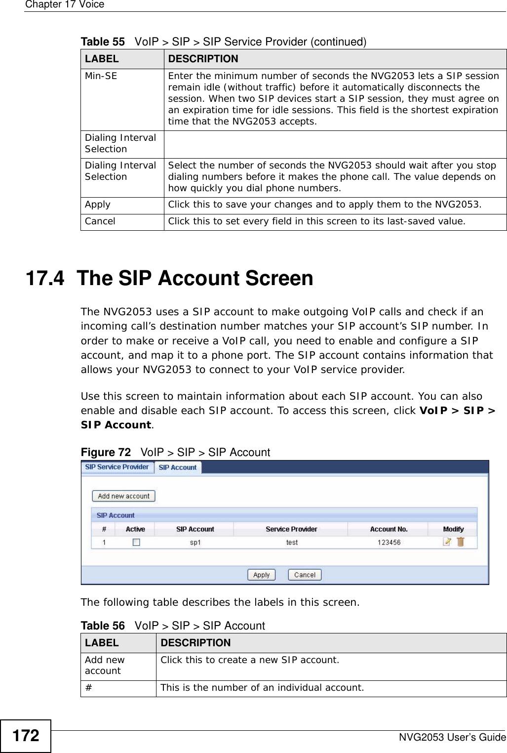Chapter 17 VoiceNVG2053 User’s Guide17217.4  The SIP Account Screen The NVG2053 uses a SIP account to make outgoing VoIP calls and check if an incoming call’s destination number matches your SIP account’s SIP number. In order to make or receive a VoIP call, you need to enable and configure a SIP account, and map it to a phone port. The SIP account contains information that allows your NVG2053 to connect to your VoIP service provider. Use this screen to maintain information about each SIP account. You can also enable and disable each SIP account. To access this screen, click VoIP &gt; SIP &gt; SIP Account.Figure 72   VoIP &gt; SIP &gt; SIP AccountThe following table describes the labels in this screen. Min-SE Enter the minimum number of seconds the NVG2053 lets a SIP session remain idle (without traffic) before it automatically disconnects the session. When two SIP devices start a SIP session, they must agree on an expiration time for idle sessions. This field is the shortest expiration time that the NVG2053 accepts.Dialing Interval SelectionDialing Interval Selection Select the number of seconds the NVG2053 should wait after you stop dialing numbers before it makes the phone call. The value depends on how quickly you dial phone numbers.Apply Click this to save your changes and to apply them to the NVG2053.Cancel Click this to set every field in this screen to its last-saved value.Table 55   VoIP &gt; SIP &gt; SIP Service Provider (continued)LABEL DESCRIPTIONTable 56   VoIP &gt; SIP &gt; SIP AccountLABEL DESCRIPTIONAdd new account Click this to create a new SIP account.#This is the number of an individual account.