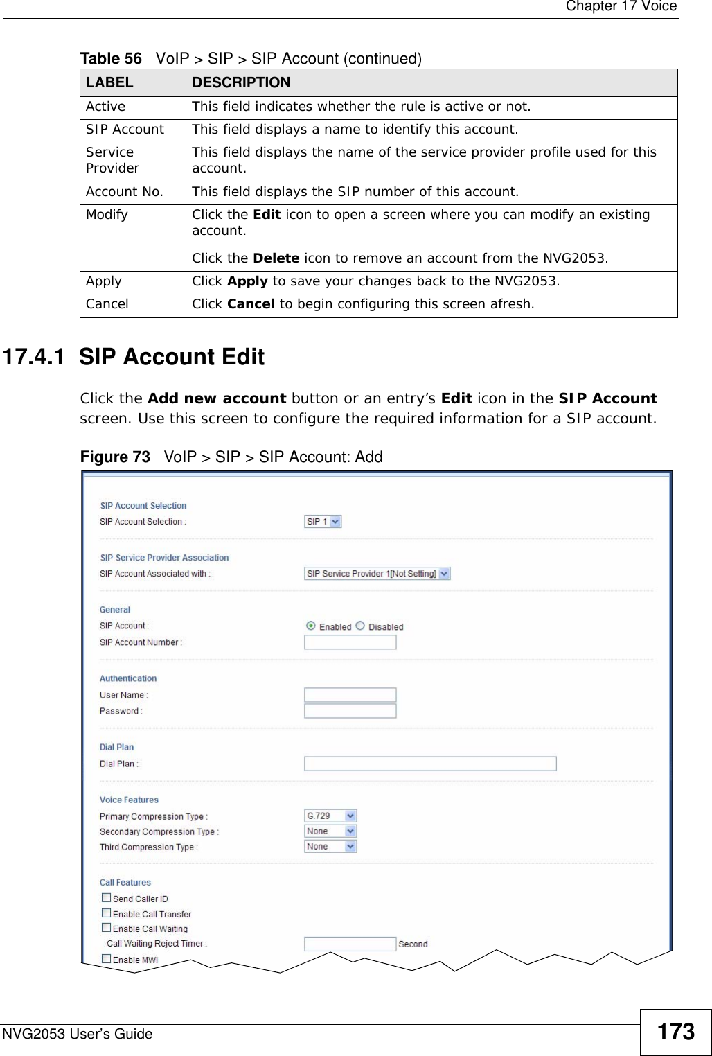  Chapter 17 VoiceNVG2053 User’s Guide 17317.4.1  SIP Account Edit   Click the Add new account button or an entry’s Edit icon in the SIP Account screen. Use this screen to configure the required information for a SIP account. Figure 73   VoIP &gt; SIP &gt; SIP Account: Add Active This field indicates whether the rule is active or not.SIP Account This field displays a name to identify this account.Service Provider This field displays the name of the service provider profile used for this account.Account No. This field displays the SIP number of this account.Modify Click the Edit icon to open a screen where you can modify an existing account. Click the Delete icon to remove an account from the NVG2053.Apply Click Apply to save your changes back to the NVG2053.Cancel Click Cancel to begin configuring this screen afresh.Table 56   VoIP &gt; SIP &gt; SIP Account (continued)LABEL DESCRIPTION