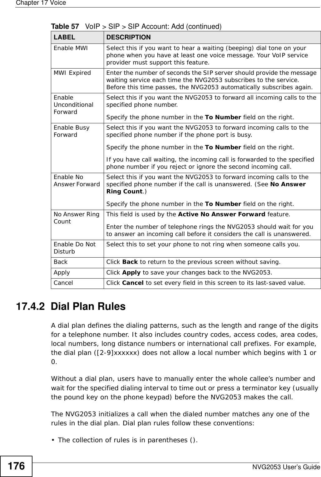 Chapter 17 VoiceNVG2053 User’s Guide17617.4.2  Dial Plan RulesA dial plan defines the dialing patterns, such as the length and range of the digits for a telephone number. It also includes country codes, access codes, area codes, local numbers, long distance numbers or international call prefixes. For example, the dial plan ([2-9]xxxxxx) does not allow a local number which begins with 1 or 0.Without a dial plan, users have to manually enter the whole callee’s number and wait for the specified dialing interval to time out or press a terminator key (usually the pound key on the phone keypad) before the NVG2053 makes the call.The NVG2053 initializes a call when the dialed number matches any one of the rules in the dial plan. Dial plan rules follow these conventions:• The collection of rules is in parentheses ().Enable MWI  Select this if you want to hear a waiting (beeping) dial tone on your phone when you have at least one voice message. Your VoIP service provider must support this feature.MWI Expired Enter the number of seconds the SIP server should provide the message waiting service each time the NVG2053 subscribes to the service. Before this time passes, the NVG2053 automatically subscribes again.Enable Unconditional ForwardSelect this if you want the NVG2053 to forward all incoming calls to the specified phone number. Specify the phone number in the To Number field on the right.Enable Busy Forward Select this if you want the NVG2053 to forward incoming calls to the specified phone number if the phone port is busy. Specify the phone number in the To Number field on the right.If you have call waiting, the incoming call is forwarded to the specified phone number if you reject or ignore the second incoming call.Enable No Answer Forward  Select this if you want the NVG2053 to forward incoming calls to the specified phone number if the call is unanswered. (See No Answer Ring Count.) Specify the phone number in the To Number field on the right.No Answer Ring Count  This field is used by the Active No Answer Forward feature.Enter the number of telephone rings the NVG2053 should wait for you to answer an incoming call before it considers the call is unanswered.Enable Do Not Disturb Select this to set your phone to not ring when someone calls you.Back Click Back to return to the previous screen without saving.Apply Click Apply to save your changes back to the NVG2053.Cancel Click Cancel to set every field in this screen to its last-saved value.Table 57   VoIP &gt; SIP &gt; SIP Account: Add (continued)LABEL DESCRIPTION