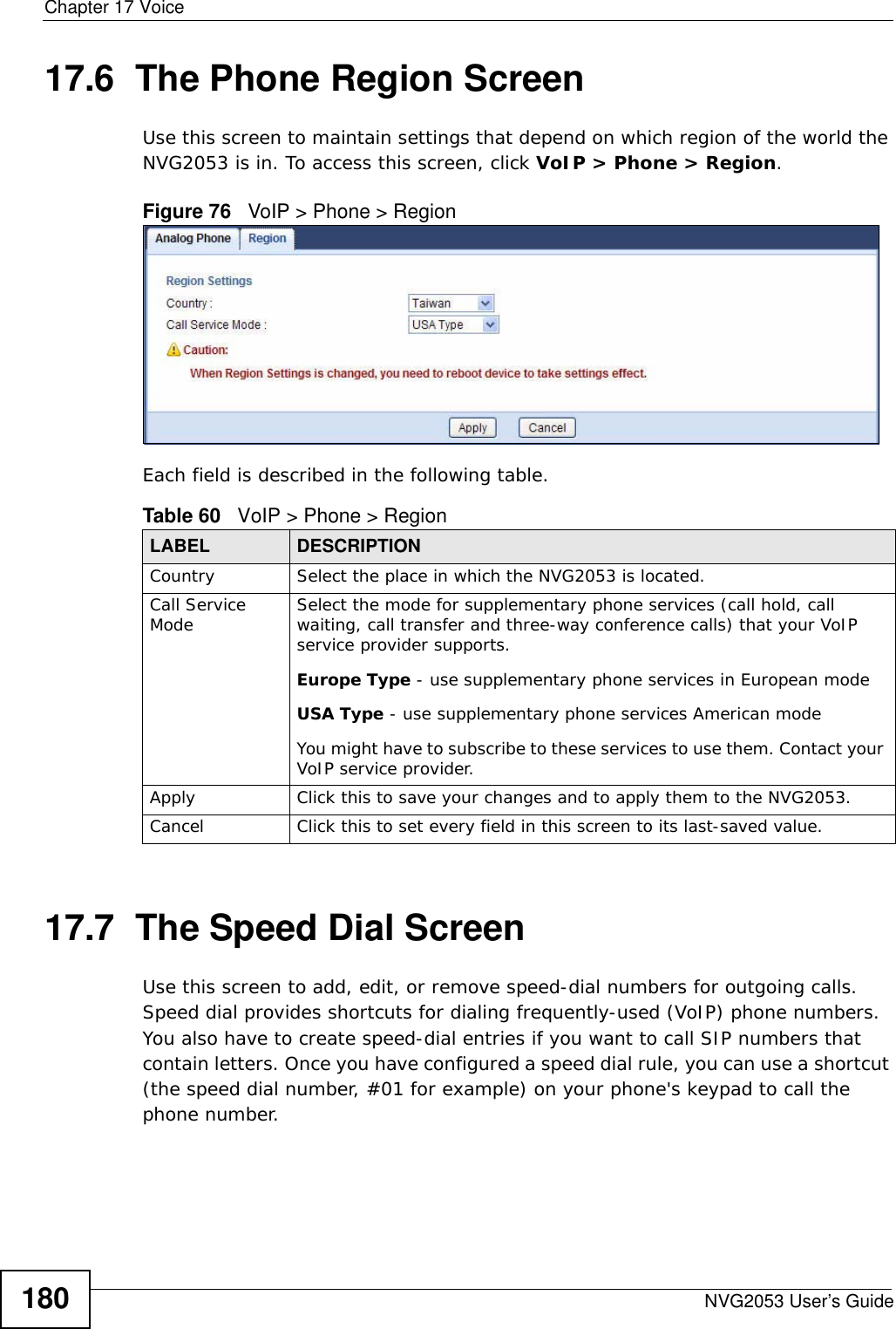 Chapter 17 VoiceNVG2053 User’s Guide18017.6  The Phone Region Screen Use this screen to maintain settings that depend on which region of the world the NVG2053 is in. To access this screen, click VoIP &gt; Phone &gt; Region.Figure 76   VoIP &gt; Phone &gt; RegionEach field is described in the following table.17.7  The Speed Dial ScreenUse this screen to add, edit, or remove speed-dial numbers for outgoing calls. Speed dial provides shortcuts for dialing frequently-used (VoIP) phone numbers. You also have to create speed-dial entries if you want to call SIP numbers that contain letters. Once you have configured a speed dial rule, you can use a shortcut (the speed dial number, #01 for example) on your phone&apos;s keypad to call the phone number.Table 60   VoIP &gt; Phone &gt; RegionLABEL DESCRIPTIONCountry Select the place in which the NVG2053 is located.Call Service Mode Select the mode for supplementary phone services (call hold, call waiting, call transfer and three-way conference calls) that your VoIP service provider supports.Europe Type - use supplementary phone services in European modeUSA Type - use supplementary phone services American modeYou might have to subscribe to these services to use them. Contact your VoIP service provider.Apply Click this to save your changes and to apply them to the NVG2053.Cancel Click this to set every field in this screen to its last-saved value.