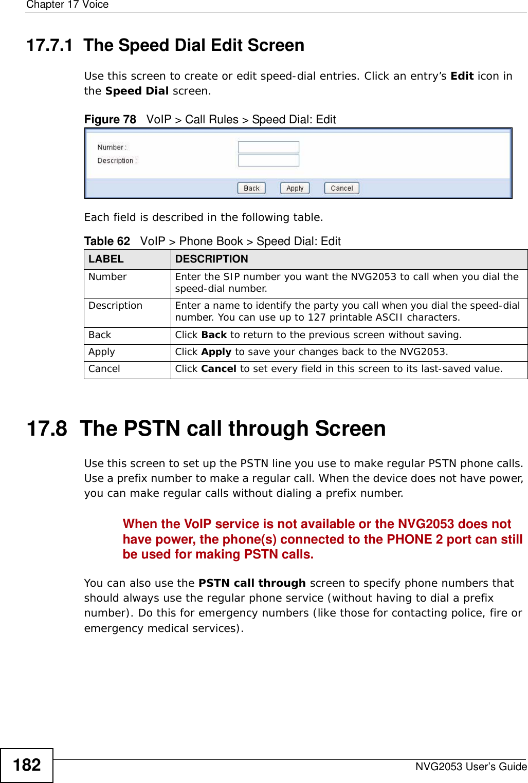 Chapter 17 VoiceNVG2053 User’s Guide18217.7.1  The Speed Dial Edit Screen Use this screen to create or edit speed-dial entries. Click an entry’s Edit icon in the Speed Dial screen. Figure 78   VoIP &gt; Call Rules &gt; Speed Dial: EditEach field is described in the following table.17.8  The PSTN call through Screen Use this screen to set up the PSTN line you use to make regular PSTN phone calls. Use a prefix number to make a regular call. When the device does not have power, you can make regular calls without dialing a prefix number.When the VoIP service is not available or the NVG2053 does not have power, the phone(s) connected to the PHONE 2 port can still be used for making PSTN calls. You can also use the PSTN call through screen to specify phone numbers that should always use the regular phone service (without having to dial a prefix number). Do this for emergency numbers (like those for contacting police, fire or emergency medical services).Table 62   VoIP &gt; Phone Book &gt; Speed Dial: EditLABEL DESCRIPTIONNumber Enter the SIP number you want the NVG2053 to call when you dial the speed-dial number.Description Enter a name to identify the party you call when you dial the speed-dial number. You can use up to 127 printable ASCII characters.Back Click Back to return to the previous screen without saving.Apply Click Apply to save your changes back to the NVG2053.Cancel Click Cancel to set every field in this screen to its last-saved value.