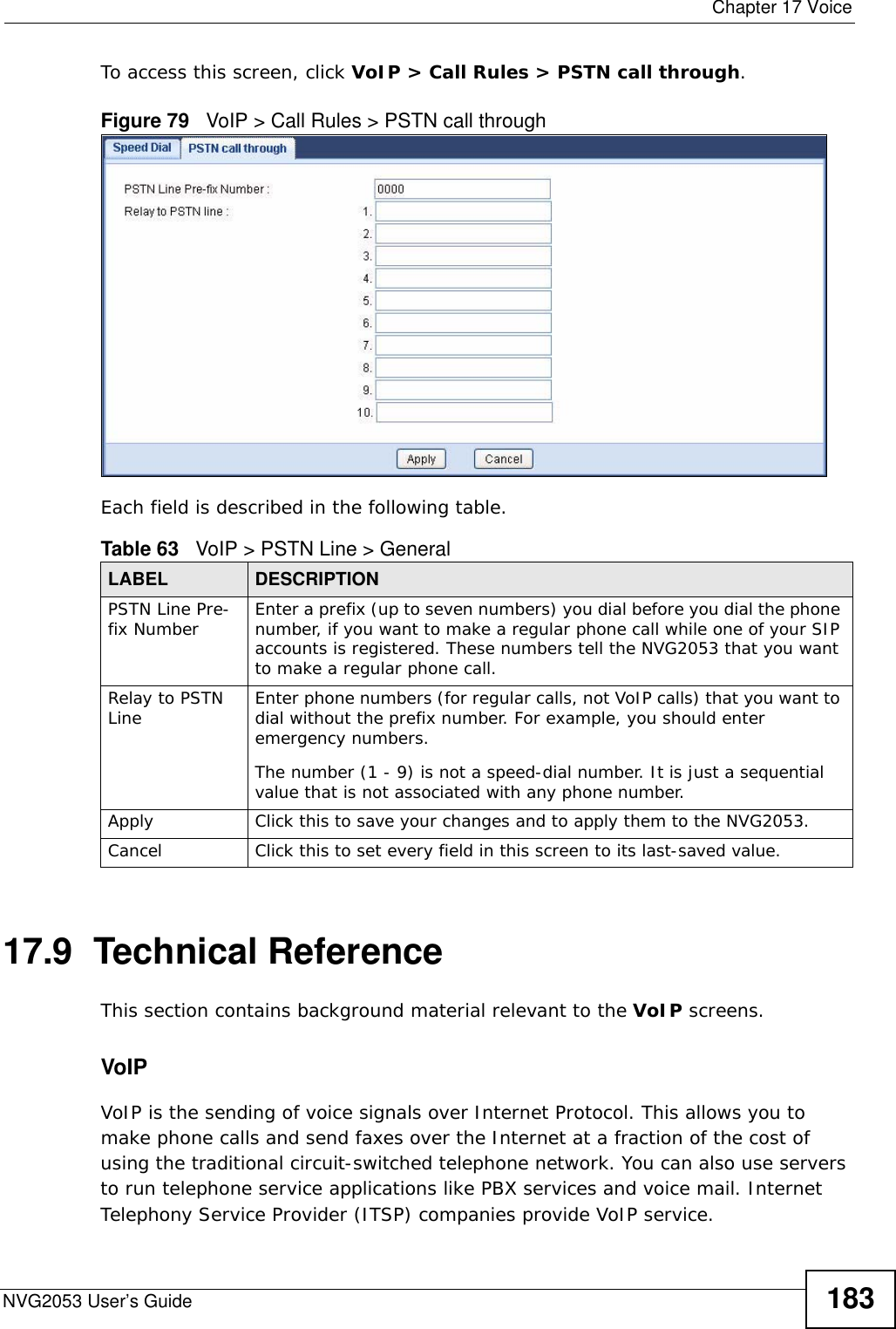  Chapter 17 VoiceNVG2053 User’s Guide 183To access this screen, click VoIP &gt; Call Rules &gt; PSTN call through.Figure 79   VoIP &gt; Call Rules &gt; PSTN call throughEach field is described in the following table.17.9  Technical ReferenceThis section contains background material relevant to the VoIP screens.VoIP VoIP is the sending of voice signals over Internet Protocol. This allows you to make phone calls and send faxes over the Internet at a fraction of the cost of using the traditional circuit-switched telephone network. You can also use servers to run telephone service applications like PBX services and voice mail. Internet Telephony Service Provider (ITSP) companies provide VoIP service. Table 63   VoIP &gt; PSTN Line &gt; GeneralLABEL DESCRIPTIONPSTN Line Pre-fix Number Enter a prefix (up to seven numbers) you dial before you dial the phone number, if you want to make a regular phone call while one of your SIP accounts is registered. These numbers tell the NVG2053 that you want to make a regular phone call.Relay to PSTN Line Enter phone numbers (for regular calls, not VoIP calls) that you want to dial without the prefix number. For example, you should enter emergency numbers.The number (1 - 9) is not a speed-dial number. It is just a sequential value that is not associated with any phone number.Apply Click this to save your changes and to apply them to the NVG2053.Cancel Click this to set every field in this screen to its last-saved value.