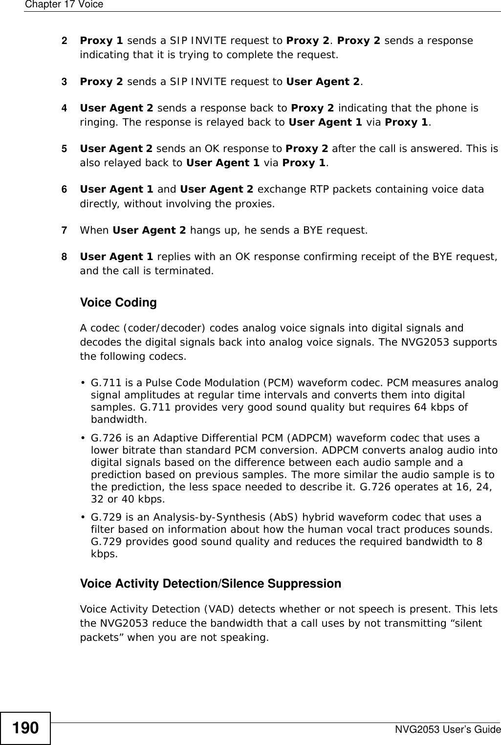 Chapter 17 VoiceNVG2053 User’s Guide1902Proxy 1 sends a SIP INVITE request to Proxy 2. Proxy 2 sends a response indicating that it is trying to complete the request.3Proxy 2 sends a SIP INVITE request to User Agent 2.4User Agent 2 sends a response back to Proxy 2 indicating that the phone is ringing. The response is relayed back to User Agent 1 via Proxy 1.5User Agent 2 sends an OK response to Proxy 2 after the call is answered. This is also relayed back to User Agent 1 via Proxy 1.6User Agent 1 and User Agent 2 exchange RTP packets containing voice data directly, without involving the proxies.7When User Agent 2 hangs up, he sends a BYE request. 8User Agent 1 replies with an OK response confirming receipt of the BYE request, and the call is terminated.Voice CodingA codec (coder/decoder) codes analog voice signals into digital signals and decodes the digital signals back into analog voice signals. The NVG2053 supports the following codecs.• G.711 is a Pulse Code Modulation (PCM) waveform codec. PCM measures analog signal amplitudes at regular time intervals and converts them into digital samples. G.711 provides very good sound quality but requires 64 kbps of bandwidth.• G.726 is an Adaptive Differential PCM (ADPCM) waveform codec that uses a lower bitrate than standard PCM conversion. ADPCM converts analog audio into digital signals based on the difference between each audio sample and a prediction based on previous samples. The more similar the audio sample is to the prediction, the less space needed to describe it. G.726 operates at 16, 24, 32 or 40 kbps. • G.729 is an Analysis-by-Synthesis (AbS) hybrid waveform codec that uses a filter based on information about how the human vocal tract produces sounds. G.729 provides good sound quality and reduces the required bandwidth to 8 kbps.Voice Activity Detection/Silence SuppressionVoice Activity Detection (VAD) detects whether or not speech is present. This lets the NVG2053 reduce the bandwidth that a call uses by not transmitting “silent packets” when you are not speaking.