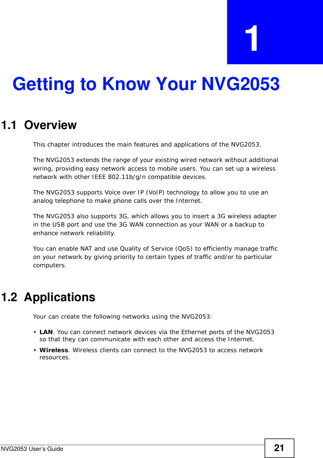 NVG2053 User’s Guide 21CHAPTER  1 Getting to Know Your NVG20531.1  OverviewThis chapter introduces the main features and applications of the NVG2053.The NVG2053 extends the range of your existing wired network without additional wiring, providing easy network access to mobile users. You can set up a wireless network with other IEEE 802.11b/g/n compatible devices.The NVG2053 supports Voice over IP (VoIP) technology to allow you to use an analog telephone to make phone calls over the Internet.The NVG2053 also supports 3G, which allows you to insert a 3G wireless adapter in the USB port and use the 3G WAN connection as your WAN or a backup to enhance network reliability.You can enable NAT and use Quality of Service (QoS) to efficiently manage traffic on your network by giving priority to certain types of traffic and/or to particular computers. 1.2  ApplicationsYour can create the following networks using the NVG2053:•LAN. You can connect network devices via the Ethernet ports of the NVG2053 so that they can communicate with each other and access the Internet.•Wireless. Wireless clients can connect to the NVG2053 to access network resources.