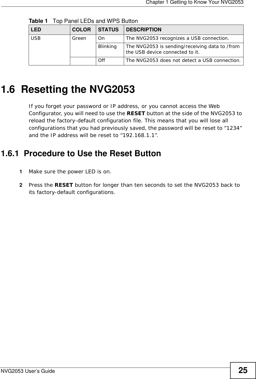  Chapter 1 Getting to Know Your NVG2053NVG2053 User’s Guide 251.6  Resetting the NVG2053If you forget your password or IP address, or you cannot access the Web Configurator, you will need to use the RESET button at the side of the NVG2053 to reload the factory-default configuration file. This means that you will lose all configurations that you had previously saved, the password will be reset to “1234” and the IP address will be reset to “192.168.1.1”.1.6.1  Procedure to Use the Reset Button1Make sure the power LED is on.2Press the RESET button for longer than ten seconds to set the NVG2053 back to its factory-default configurations.USB Green On The NVG2053 recognizes a USB connection.Blinking The NVG2053 is sending/receiving data to /from the USB device connected to it.Off The NVG2053 does not detect a USB connection.Table 1   Top Panel LEDs and WPS ButtonLED COLOR STATUS DESCRIPTION