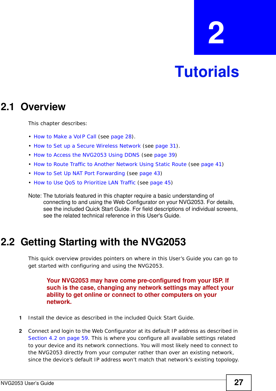 NVG2053 User’s Guide 27CHAPTER  2 Tutorials2.1  OverviewThis chapter describes:•How to Make a VoIP Call (see page 28).•How to Set up a Secure Wireless Network (see page 31).•How to Access the NVG2053 Using DDNS (see page 39)•How to Route Traffic to Another Network Using Static Route (see page 41)•How to Set Up NAT Port Forwarding (see page 43)•How to Use QoS to Prioritize LAN Traffic (see page 45)Note: The tutorials featured in this chapter require a basic understanding of connecting to and using the Web Configurator on your NVG2053. For details, see the included Quick Start Guide. For field descriptions of individual screens, see the related technical reference in this User&apos;s Guide.2.2  Getting Starting with the NVG2053This quick overview provides pointers on where in this User’s Guide you can go to get started with configuring and using the NVG2053.Your NVG2053 may have come pre-configured from your ISP. If such is the case, changing any network settings may affect your ability to get online or connect to other computers on your network.1Install the device as described in the included Quick Start Guide.2Connect and login to the Web Configurator at its default IP address as described in Section 4.2 on page 59. This is where you configure all available settings related to your device and its network connections. You will most likely need to connect to the NVG2053 directly from your computer rather than over an existing network, since the device’s default IP address won’t match that network’s existing topology.