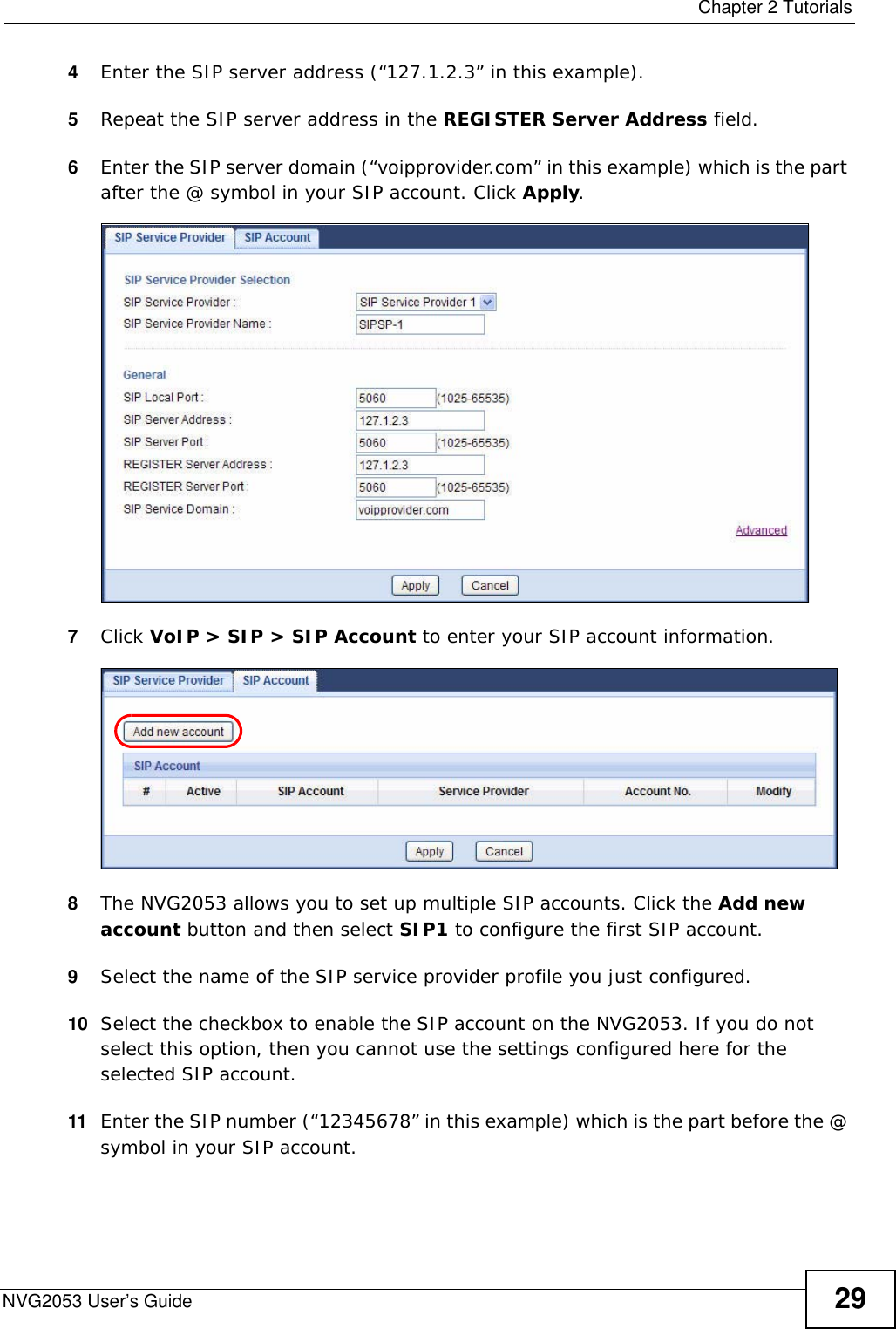  Chapter 2 TutorialsNVG2053 User’s Guide 294Enter the SIP server address (“127.1.2.3” in this example). 5Repeat the SIP server address in the REGISTER Server Address field.6Enter the SIP server domain (“voipprovider.com” in this example) which is the part after the @ symbol in your SIP account. Click Apply.7Click VoIP &gt; SIP &gt; SIP Account to enter your SIP account information. 8The NVG2053 allows you to set up multiple SIP accounts. Click the Add new account button and then select SIP1 to configure the first SIP account.9Select the name of the SIP service provider profile you just configured.10 Select the checkbox to enable the SIP account on the NVG2053. If you do not select this option, then you cannot use the settings configured here for the selected SIP account.11 Enter the SIP number (“12345678” in this example) which is the part before the @ symbol in your SIP account.