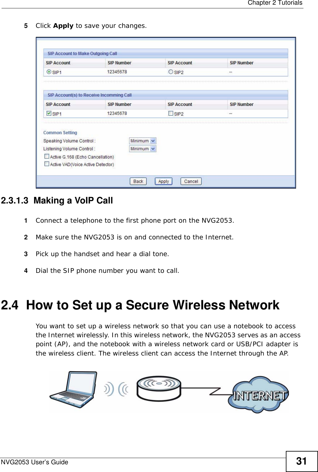  Chapter 2 TutorialsNVG2053 User’s Guide 315Click Apply to save your changes.2.3.1.3  Making a VoIP Call 1Connect a telephone to the first phone port on the NVG2053.2Make sure the NVG2053 is on and connected to the Internet.3Pick up the handset and hear a dial tone.4Dial the SIP phone number you want to call.2.4  How to Set up a Secure Wireless NetworkYou want to set up a wireless network so that you can use a notebook to access the Internet wirelessly. In this wireless network, the NVG2053 serves as an access point (AP), and the notebook with a wireless network card or USB/PCI adapter is the wireless client. The wireless client can access the Internet through the AP.