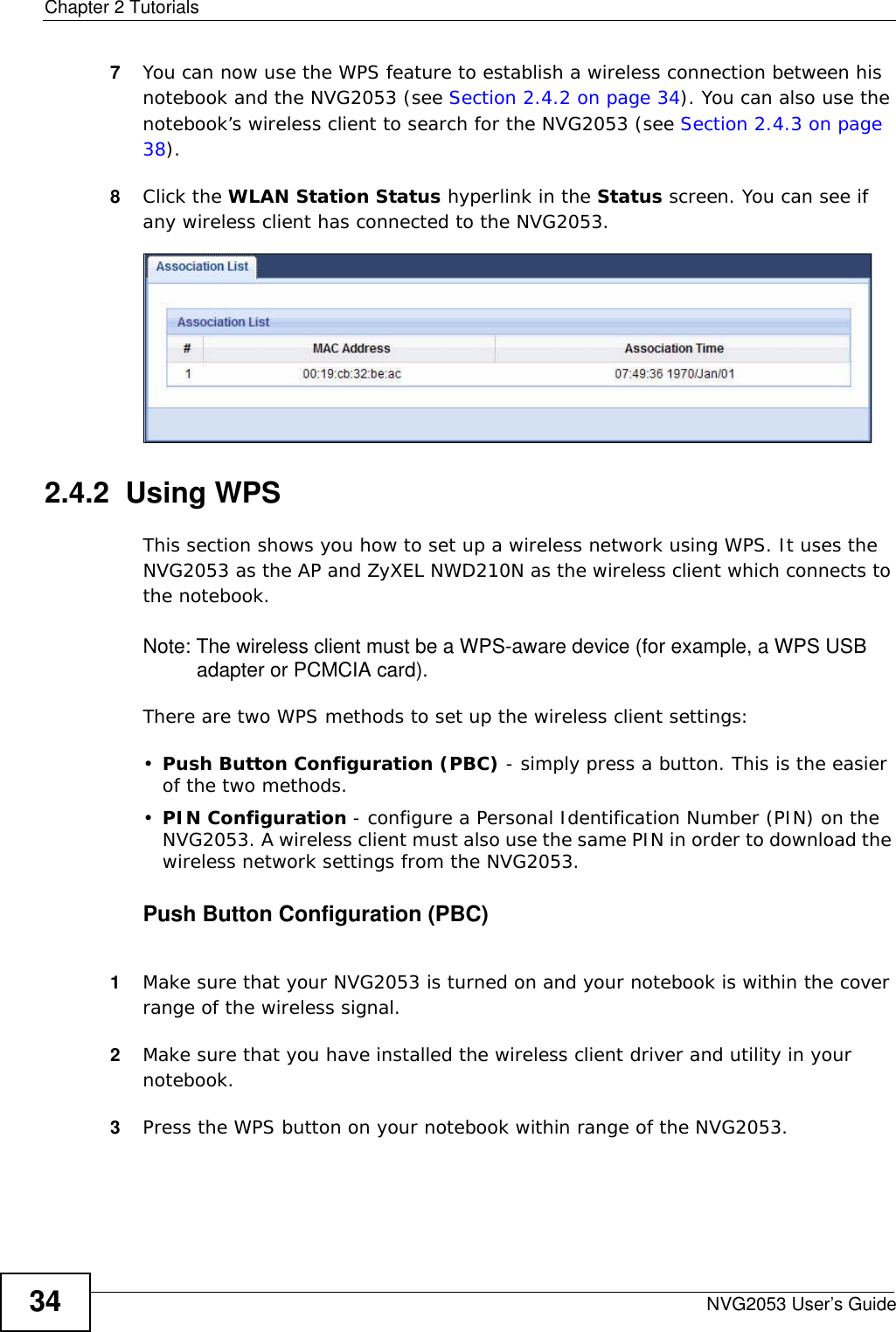 Chapter 2 TutorialsNVG2053 User’s Guide347You can now use the WPS feature to establish a wireless connection between his notebook and the NVG2053 (see Section 2.4.2 on page 34). You can also use the notebook’s wireless client to search for the NVG2053 (see Section 2.4.3 on page 38).8Click the WLAN Station Status hyperlink in the Status screen. You can see if any wireless client has connected to the NVG2053. 2.4.2  Using WPSThis section shows you how to set up a wireless network using WPS. It uses the NVG2053 as the AP and ZyXEL NWD210N as the wireless client which connects to the notebook. Note: The wireless client must be a WPS-aware device (for example, a WPS USB adapter or PCMCIA card).There are two WPS methods to set up the wireless client settings:•Push Button Configuration (PBC) - simply press a button. This is the easier of the two methods.•PIN Configuration - configure a Personal Identification Number (PIN) on the NVG2053. A wireless client must also use the same PIN in order to download the wireless network settings from the NVG2053.Push Button Configuration (PBC)1Make sure that your NVG2053 is turned on and your notebook is within the cover range of the wireless signal. 2Make sure that you have installed the wireless client driver and utility in your notebook.3Press the WPS button on your notebook within range of the NVG2053.