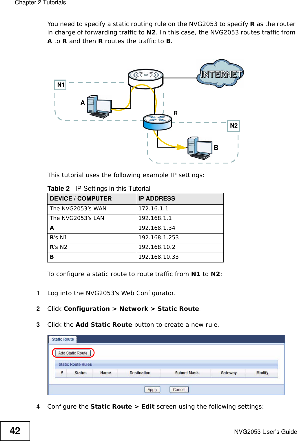 Chapter 2 TutorialsNVG2053 User’s Guide42You need to specify a static routing rule on the NVG2053 to specify R as the router in charge of forwarding traffic to N2. In this case, the NVG2053 routes traffic from A to R and then R routes the traffic to B.This tutorial uses the following example IP settings:To configure a static route to route traffic from N1 to N2:1Log into the NVG2053’s Web Configurator.2Click Configuration &gt; Network &gt; Static Route.3Click the Add Static Route button to create a new rule. 4Configure the Static Route &gt; Edit screen using the following settings:Table 2   IP Settings in this TutorialDEVICE / COMPUTER IP ADDRESSThe NVG2053’s WAN 172.16.1.1The NVG2053’s LAN 192.168.1.1A192.168.1.34R’s N1  192.168.1.253R’s N2  192.168.10.2B192.168.10.33N2BN1AR
