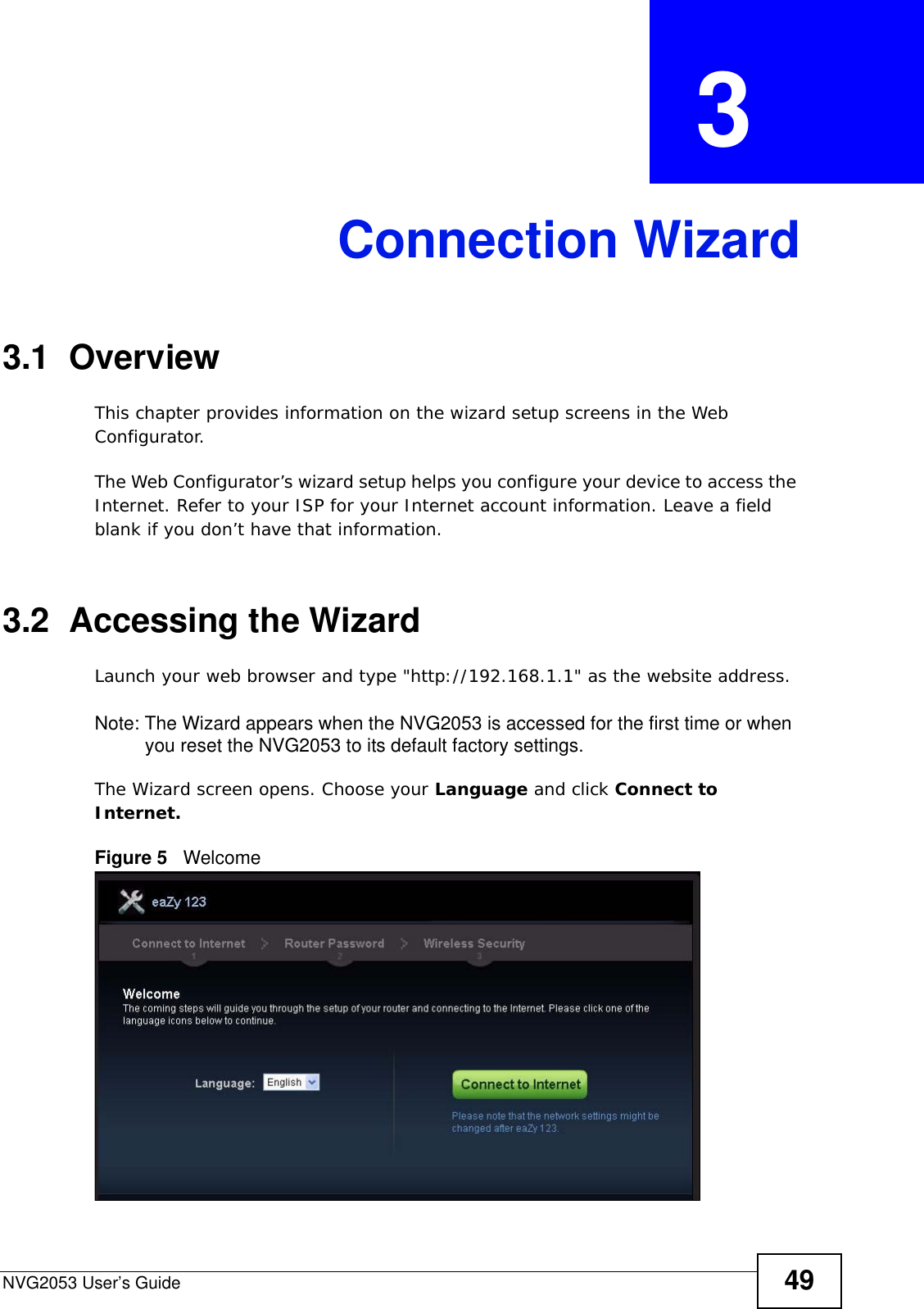 NVG2053 User’s Guide 49CHAPTER  3 Connection Wizard3.1  OverviewThis chapter provides information on the wizard setup screens in the Web Configurator.The Web Configurator’s wizard setup helps you configure your device to access the Internet. Refer to your ISP for your Internet account information. Leave a field blank if you don’t have that information.3.2  Accessing the WizardLaunch your web browser and type &quot;http://192.168.1.1&quot; as the website address. Note: The Wizard appears when the NVG2053 is accessed for the first time or when you reset the NVG2053 to its default factory settings. The Wizard screen opens. Choose your Language and click Connect to Internet.Figure 5   Welcome 