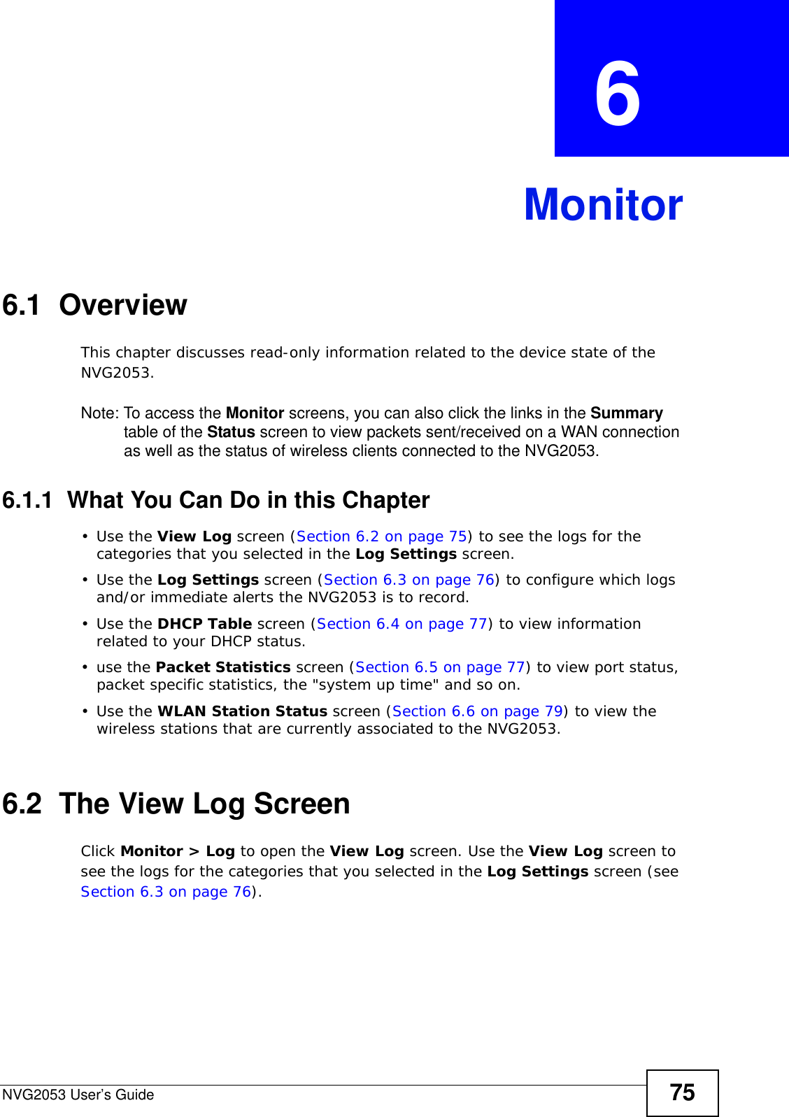 NVG2053 User’s Guide 75CHAPTER  6 Monitor6.1  OverviewThis chapter discusses read-only information related to the device state of the NVG2053. Note: To access the Monitor screens, you can also click the links in the Summary table of the Status screen to view packets sent/received on a WAN connection as well as the status of wireless clients connected to the NVG2053.6.1.1  What You Can Do in this Chapter•Use the View Log screen (Section 6.2 on page 75) to see the logs for the categories that you selected in the Log Settings screen.•Use the Log Settings screen (Section 6.3 on page 76) to configure which logs and/or immediate alerts the NVG2053 is to record.•Use the DHCP Table screen (Section 6.4 on page 77) to view information related to your DHCP status.•use the Packet Statistics screen (Section 6.5 on page 77) to view port status, packet specific statistics, the &quot;system up time&quot; and so on.•Use the WLAN Station Status screen (Section 6.6 on page 79) to view the wireless stations that are currently associated to the NVG2053.6.2  The View Log ScreenClick Monitor &gt; Log to open the View Log screen. Use the View Log screen to see the logs for the categories that you selected in the Log Settings screen (see Section 6.3 on page 76).  