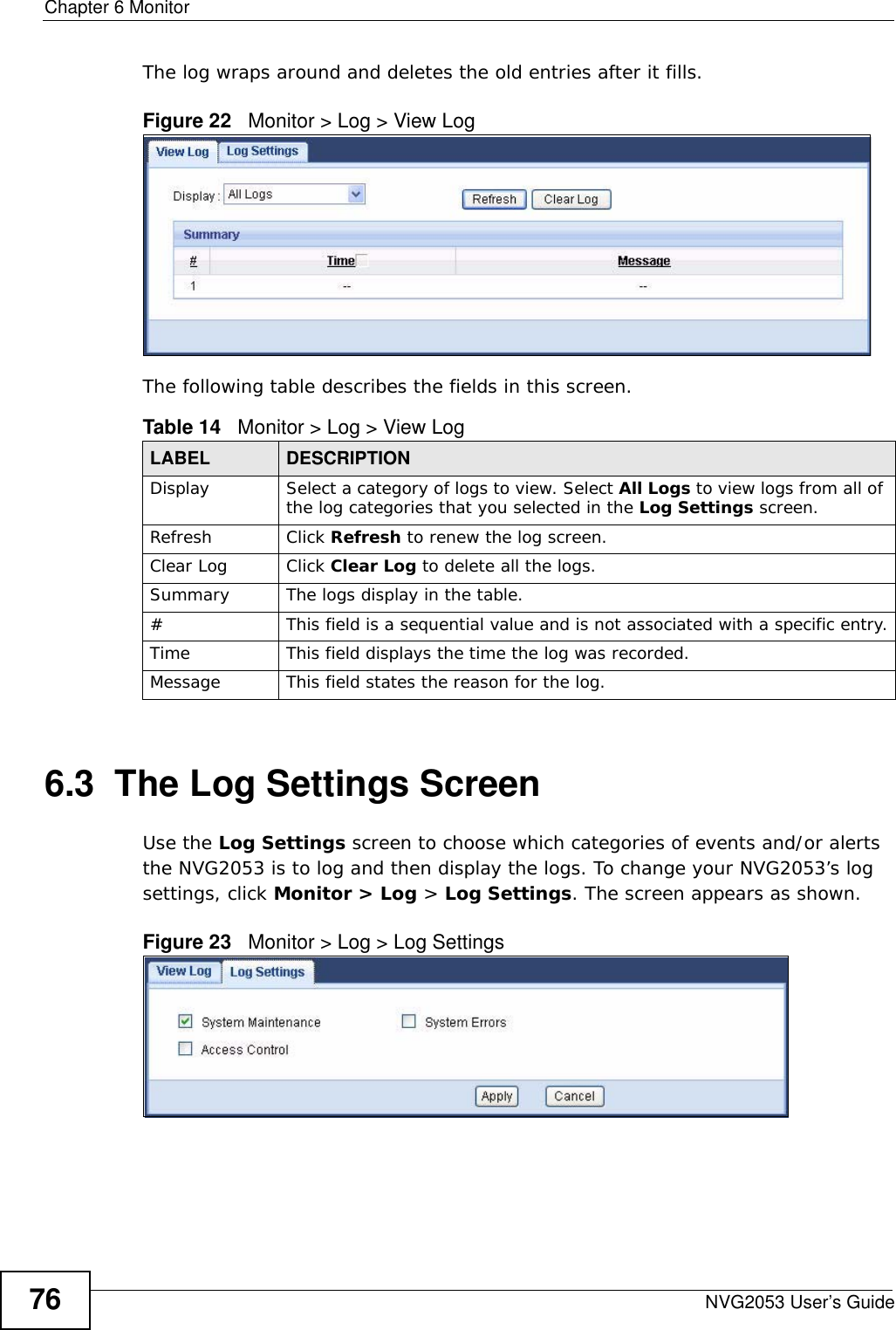 Chapter 6 MonitorNVG2053 User’s Guide76The log wraps around and deletes the old entries after it fills.Figure 22   Monitor &gt; Log &gt; View LogThe following table describes the fields in this screen.  6.3  The Log Settings Screen Use the Log Settings screen to choose which categories of events and/or alerts the NVG2053 is to log and then display the logs. To change your NVG2053’s log settings, click Monitor &gt; Log &gt; Log Settings. The screen appears as shown.Figure 23   Monitor &gt; Log &gt; Log SettingsTable 14   Monitor &gt; Log &gt; View LogLABEL DESCRIPTIONDisplay  Select a category of logs to view. Select All Logs to view logs from all of the log categories that you selected in the Log Settings screen.Refresh Click Refresh to renew the log screen.Clear Log Click Clear Log to delete all the logs.Summary The logs display in the table. #This field is a sequential value and is not associated with a specific entry.Time  This field displays the time the log was recorded. Message This field states the reason for the log.