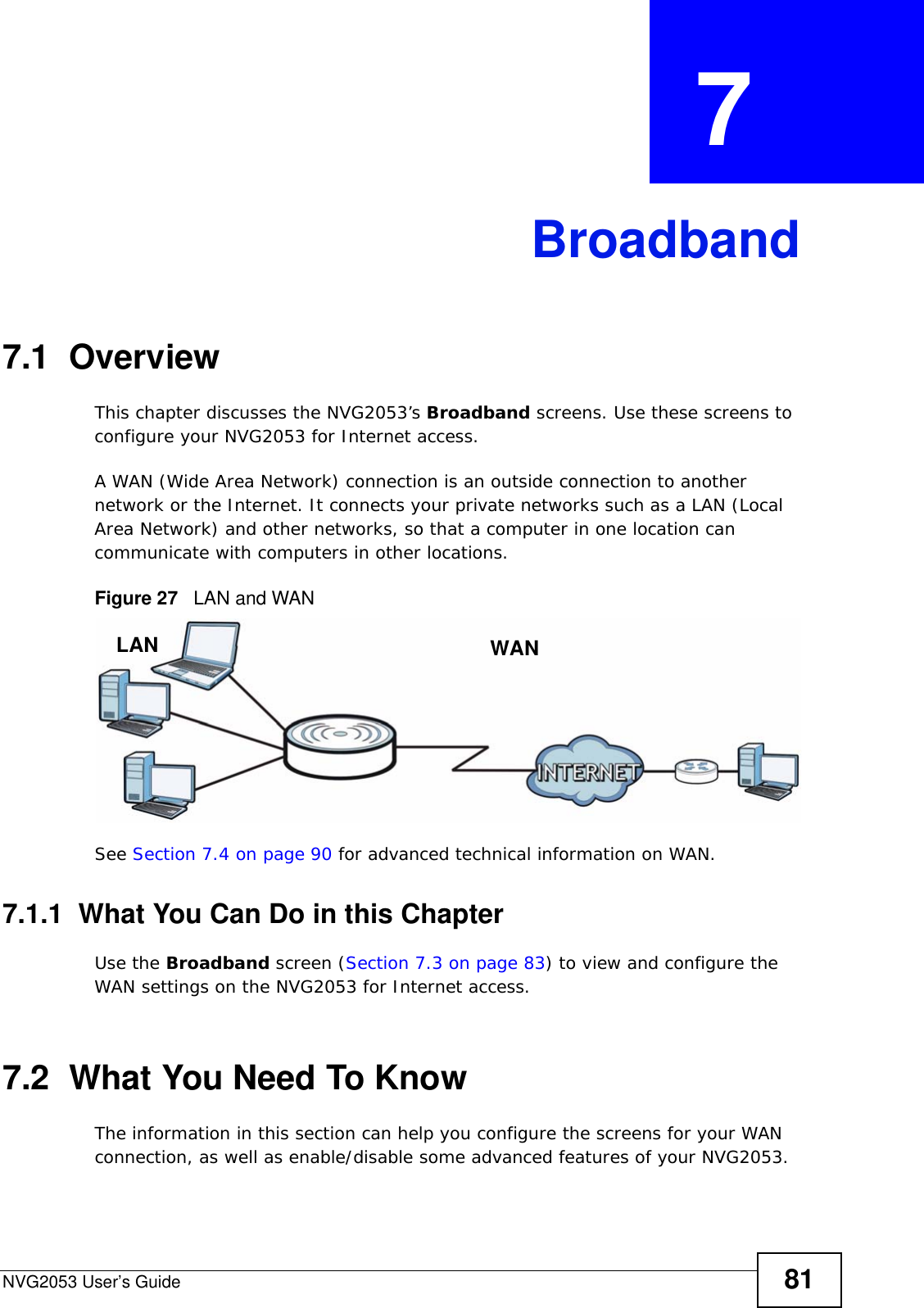 NVG2053 User’s Guide 81CHAPTER  7 Broadband7.1  OverviewThis chapter discusses the NVG2053’s Broadband screens. Use these screens to configure your NVG2053 for Internet access.A WAN (Wide Area Network) connection is an outside connection to another network or the Internet. It connects your private networks such as a LAN (Local Area Network) and other networks, so that a computer in one location can communicate with computers in other locations.Figure 27   LAN and WANSee Section 7.4 on page 90 for advanced technical information on WAN.7.1.1  What You Can Do in this ChapterUse the Broadband screen (Section 7.3 on page 83) to view and configure the WAN settings on the NVG2053 for Internet access.7.2  What You Need To KnowThe information in this section can help you configure the screens for your WAN connection, as well as enable/disable some advanced features of your NVG2053.WANLAN