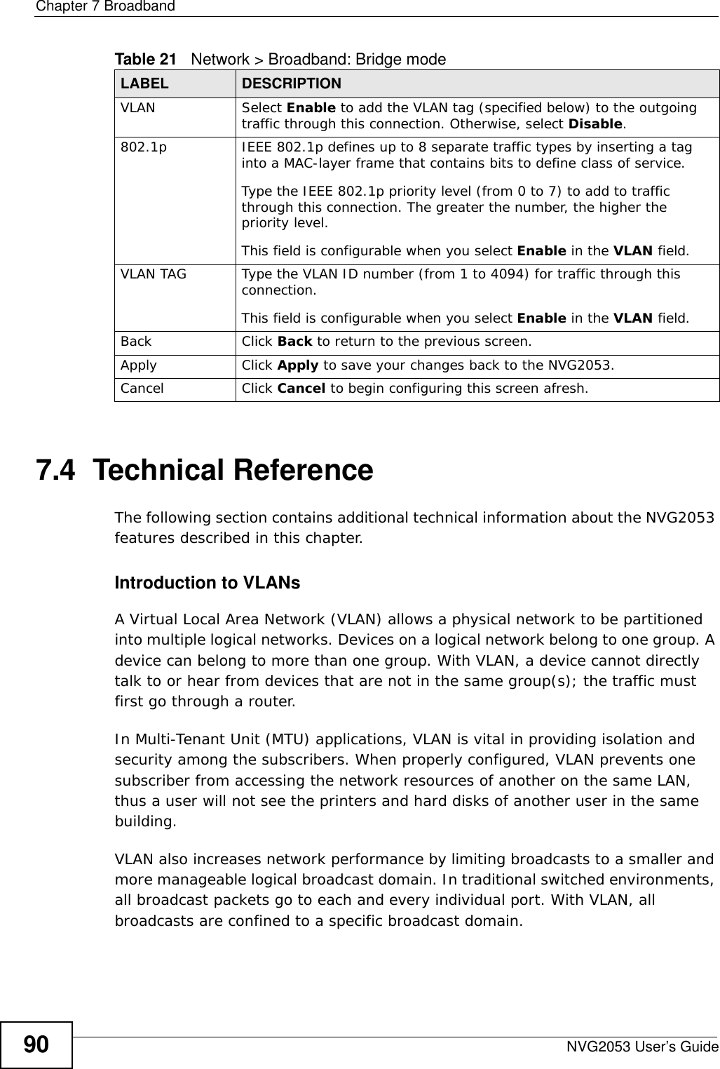Chapter 7 BroadbandNVG2053 User’s Guide907.4  Technical ReferenceThe following section contains additional technical information about the NVG2053 features described in this chapter.Introduction to VLANs A Virtual Local Area Network (VLAN) allows a physical network to be partitioned into multiple logical networks. Devices on a logical network belong to one group. A device can belong to more than one group. With VLAN, a device cannot directly talk to or hear from devices that are not in the same group(s); the traffic must first go through a router.In Multi-Tenant Unit (MTU) applications, VLAN is vital in providing isolation and security among the subscribers. When properly configured, VLAN prevents one subscriber from accessing the network resources of another on the same LAN, thus a user will not see the printers and hard disks of another user in the same building. VLAN also increases network performance by limiting broadcasts to a smaller and more manageable logical broadcast domain. In traditional switched environments, all broadcast packets go to each and every individual port. With VLAN, all broadcasts are confined to a specific broadcast domain. VLAN Select Enable to add the VLAN tag (specified below) to the outgoing traffic through this connection. Otherwise, select Disable.802.1p IEEE 802.1p defines up to 8 separate traffic types by inserting a tag into a MAC-layer frame that contains bits to define class of service. Type the IEEE 802.1p priority level (from 0 to 7) to add to traffic through this connection. The greater the number, the higher the priority level.This field is configurable when you select Enable in the VLAN field.VLAN TAG Type the VLAN ID number (from 1 to 4094) for traffic through this connection.This field is configurable when you select Enable in the VLAN field.Back Click Back to return to the previous screen.Apply Click Apply to save your changes back to the NVG2053.Cancel Click Cancel to begin configuring this screen afresh.Table 21   Network &gt; Broadband: Bridge modeLABEL DESCRIPTION