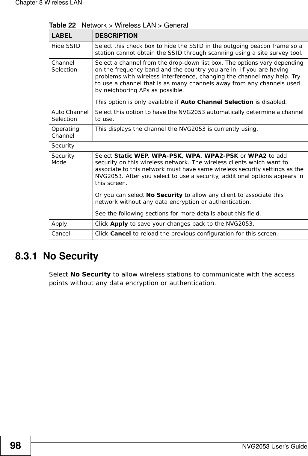 Chapter 8 Wireless LANNVG2053 User’s Guide988.3.1  No SecuritySelect No Security to allow wireless stations to communicate with the access points without any data encryption or authentication.Hide SSID Select this check box to hide the SSID in the outgoing beacon frame so a station cannot obtain the SSID through scanning using a site survey tool.Channel Selection Select a channel from the drop-down list box. The options vary depending on the frequency band and the country you are in. If you are having problems with wireless interference, changing the channel may help. Try to use a channel that is as many channels away from any channels used by neighboring APs as possible.This option is only available if Auto Channel Selection is disabled.Auto Channel Selection  Select this option to have the NVG2053 automatically determine a channel to use.Operating Channel  This displays the channel the NVG2053 is currently using.SecuritySecurity Mode Select Static WEP, WPA-PSK, WPA, WPA2-PSK or WPA2 to add security on this wireless network. The wireless clients which want to associate to this network must have same wireless security settings as the NVG2053. After you select to use a security, additional options appears in this screen.  Or you can select No Security to allow any client to associate this network without any data encryption or authentication.See the following sections for more details about this field.Apply Click Apply to save your changes back to the NVG2053.Cancel Click Cancel to reload the previous configuration for this screen.Table 22   Network &gt; Wireless LAN &gt; GeneralLABEL DESCRIPTION