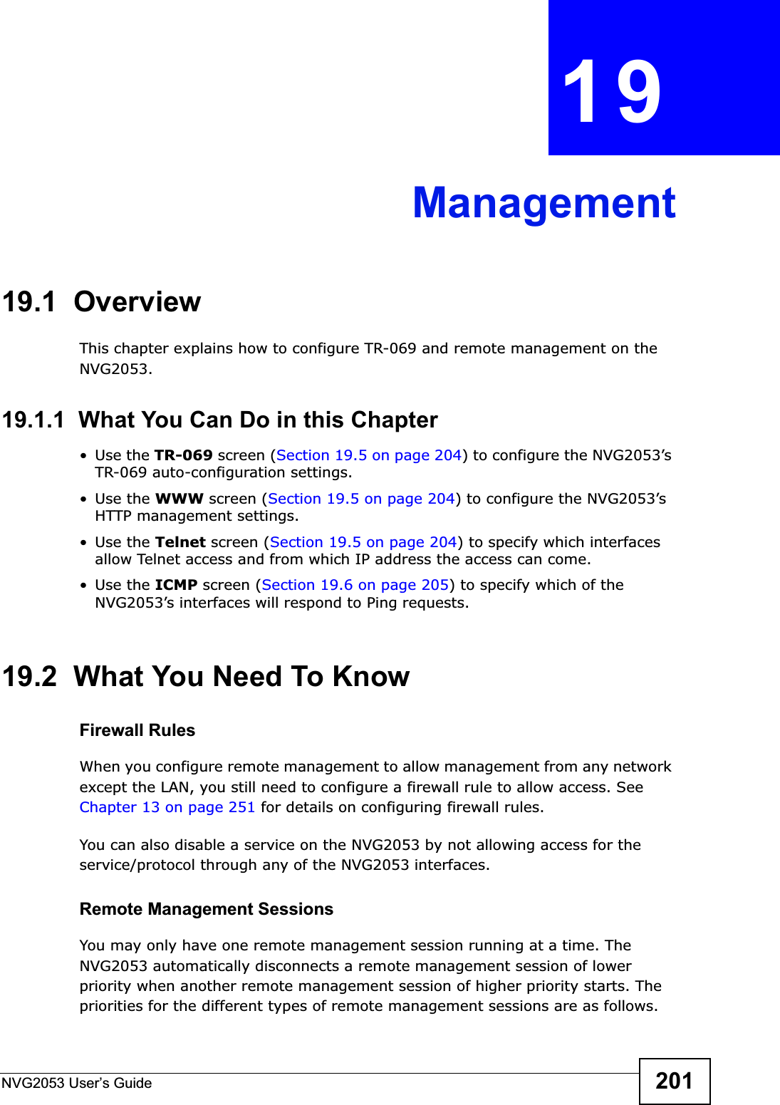 NVG2053 User’s Guide 201CHAPTER 19Management19.1  OverviewThis chapter explains how to configure TR-069 and remote management on the NVG2053.19.1.1  What You Can Do in this Chapter•Use the TR-069 screen (Section 19.5 on page 204) to configure the NVG2053’s TR-069 auto-configuration settings.•Use the WWW screen (Section 19.5 on page 204) to configure the NVG2053’s HTTP management settings. •Use the Telnet screen (Section 19.5 on page 204) to specify which interfaces allow Telnet access and from which IP address the access can come.•Use the ICMP screen (Section 19.6 on page 205) to specify which of the NVG2053’s interfaces will respond to Ping requests.19.2  What You Need To KnowFirewall RulesWhen you configure remote management to allow management from any network except the LAN, you still need to configure a firewall rule to allow access. See Chapter 13 on page 251 for details on configuring firewall rules.You can also disable a service on the NVG2053 by not allowing access for the service/protocol through any of the NVG2053 interfaces.Remote Management SessionsYou may only have one remote management session running at a time. The NVG2053 automatically disconnects a remote management session of lower priority when another remote management session of higher priority starts. The priorities for the different types of remote management sessions are as follows.