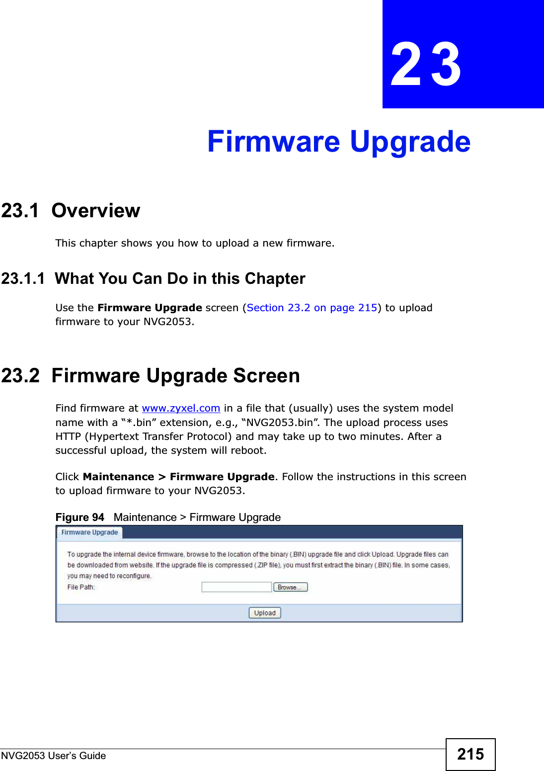 NVG2053 User’s Guide 215CHAPTER 23Firmware Upgrade23.1  OverviewThis chapter shows you how to upload a new firmware.23.1.1  What You Can Do in this ChapterUse the Firmware Upgrade screen (Section 23.2 on page 215) to upload firmware to your NVG2053.23.2  Firmware Upgrade ScreenFind firmware at www.zyxel.com in a file that (usually) uses the system model name with a “*.bin” extension, e.g., “NVG2053.bin”. The upload process uses HTTP (Hypertext Transfer Protocol) and may take up to two minutes. After a successful upload, the system will reboot.Click Maintenance &gt; Firmware Upgrade. Follow the instructions in this screen to upload firmware to your NVG2053. Figure 94   Maintenance &gt; Firmware Upgrade 