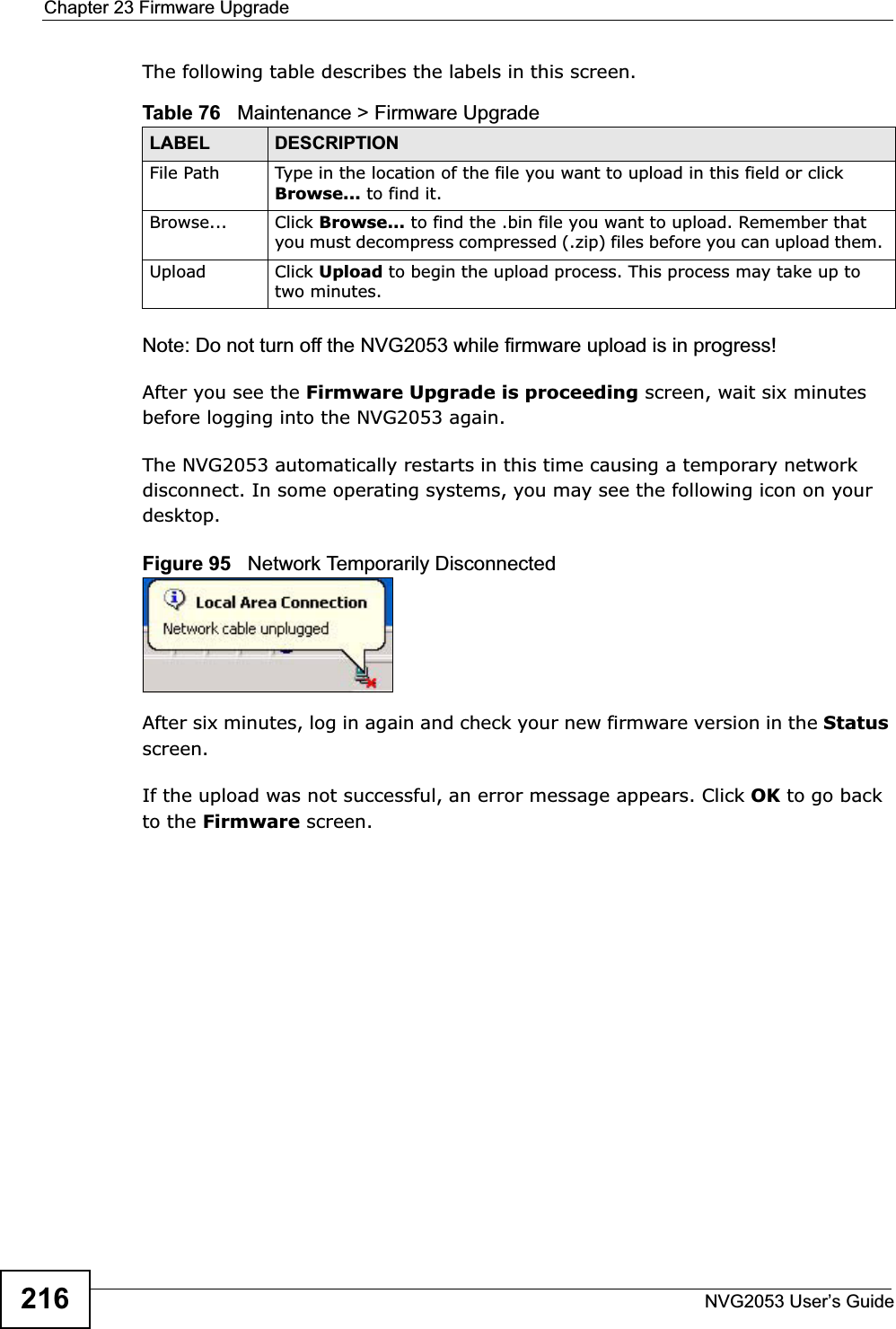 Chapter 23 Firmware UpgradeNVG2053 User’s Guide216The following table describes the labels in this screen.Note: Do not turn off the NVG2053 while firmware upload is in progress!After you see the Firmware Upgrade is proceeding screen, wait six minutes before logging into the NVG2053 again.The NVG2053 automatically restarts in this time causing a temporary network disconnect. In some operating systems, you may see the following icon on your desktop.Figure 95   Network Temporarily DisconnectedAfter six minutes, log in again and check your new firmware version in the Statusscreen.If the upload was not successful, an error message appears. Click OK to go back to the Firmware screen.Table 76   Maintenance &gt; Firmware Upgrade LABEL DESCRIPTIONFile Path  Type in the location of the file you want to upload in this field or click Browse... to find it.Browse...  Click Browse... to find the .bin file you want to upload. Remember that you must decompress compressed (.zip) files before you can upload them. Upload  Click Upload to begin the upload process. This process may take up to two minutes.