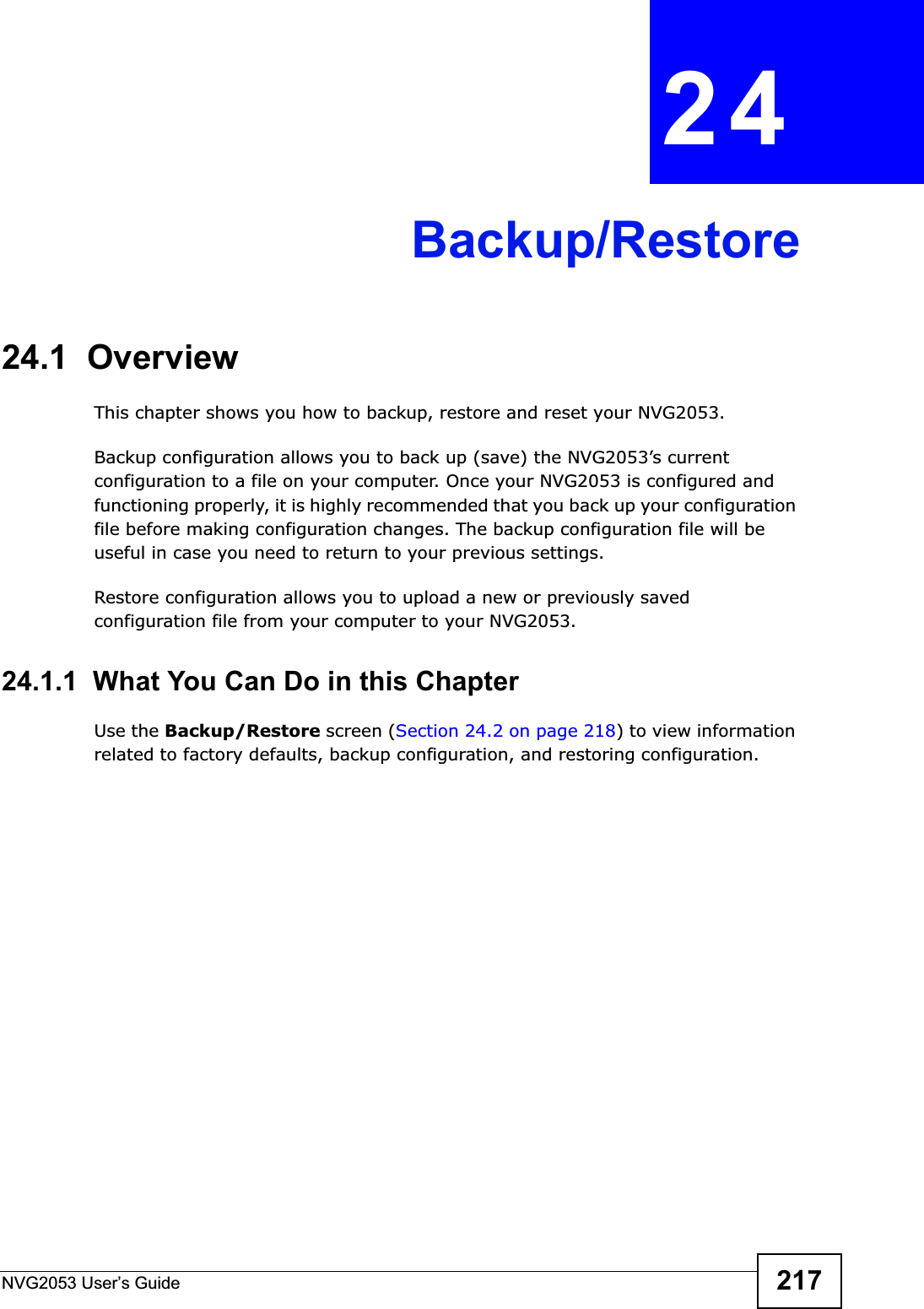 NVG2053 User’s Guide 217CHAPTER 24Backup/Restore24.1  OverviewThis chapter shows you how to backup, restore and reset your NVG2053.Backup configuration allows you to back up (save) the NVG2053’s current configuration to a file on your computer. Once your NVG2053 is configured and functioning properly, it is highly recommended that you back up your configuration file before making configuration changes. The backup configuration file will be useful in case you need to return to your previous settings. Restore configuration allows you to upload a new or previously saved configuration file from your computer to your NVG2053.24.1.1  What You Can Do in this ChapterUse the Backup/Restore screen (Section 24.2 on page 218) to view information related to factory defaults, backup configuration, and restoring configuration.