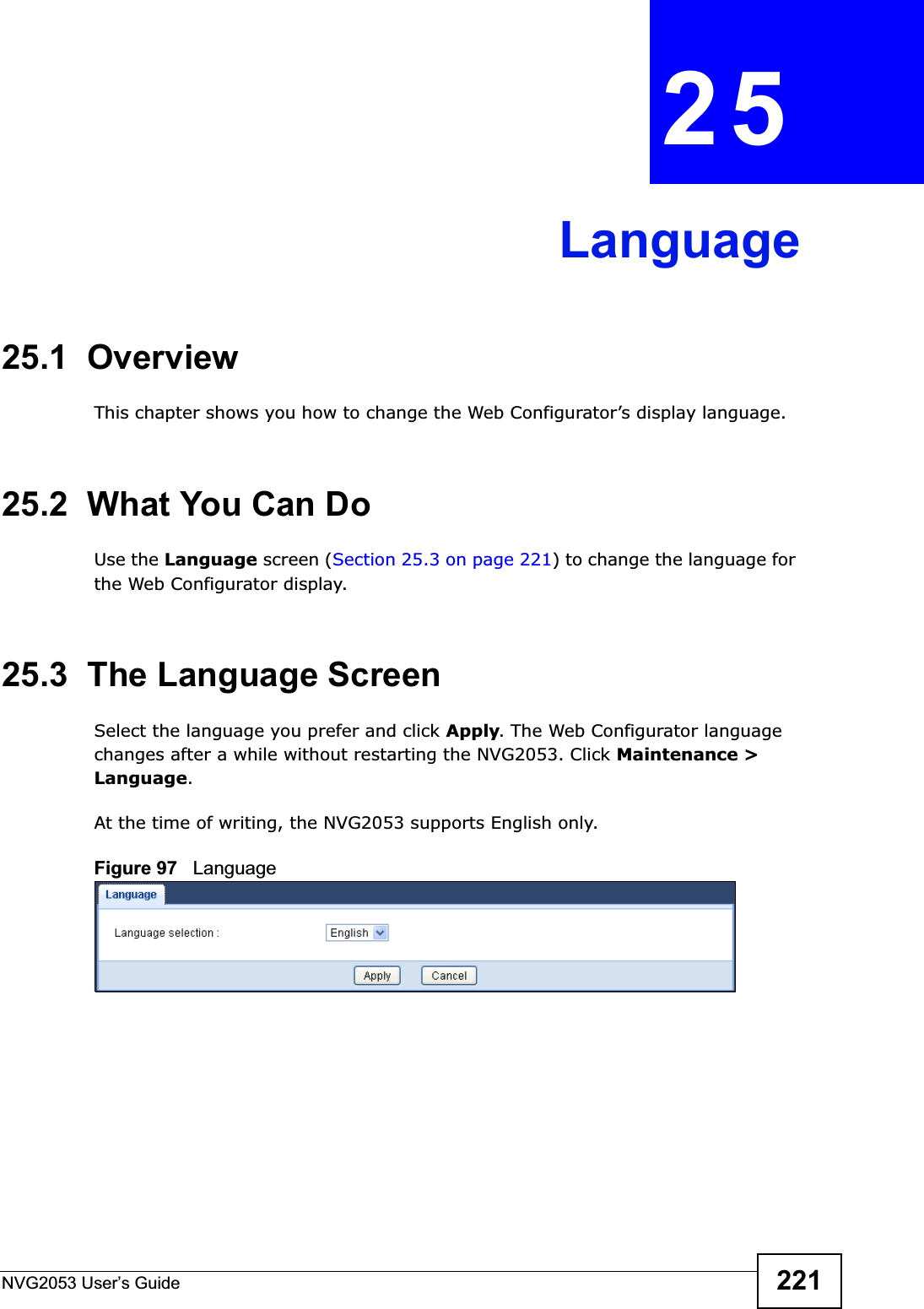 NVG2053 User’s Guide 221CHAPTER 25Language25.1  OverviewThis chapter shows you how to change the Web Configurator’s display language.25.2  What You Can DoUse the Language screen (Section 25.3 on page 221) to change the language for the Web Configurator display.25.3  The Language ScreenSelect the language you prefer and click Apply. The Web Configurator language changes after a while without restarting the NVG2053. Click Maintenance &gt; Language.At the time of writing, the NVG2053 supports English only.Figure 97   Language