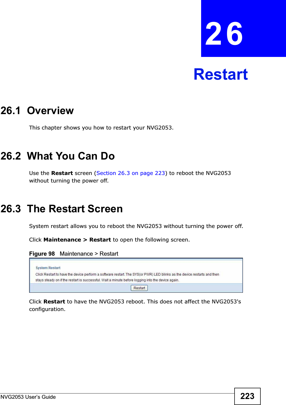 NVG2053 User’s Guide 223CHAPTER 26Restart26.1  OverviewThis chapter shows you how to restart your NVG2053.26.2  What You Can DoUse the Restart screen (Section 26.3 on page 223) to reboot the NVG2053 without turning the power off.26.3  The Restart ScreenSystem restart allows you to reboot the NVG2053 without turning the power off.Click Maintenance &gt; Restart to open the following screen.Figure 98   Maintenance &gt; RestartClick Restart to have the NVG2053 reboot. This does not affect the NVG2053&apos;s configuration.