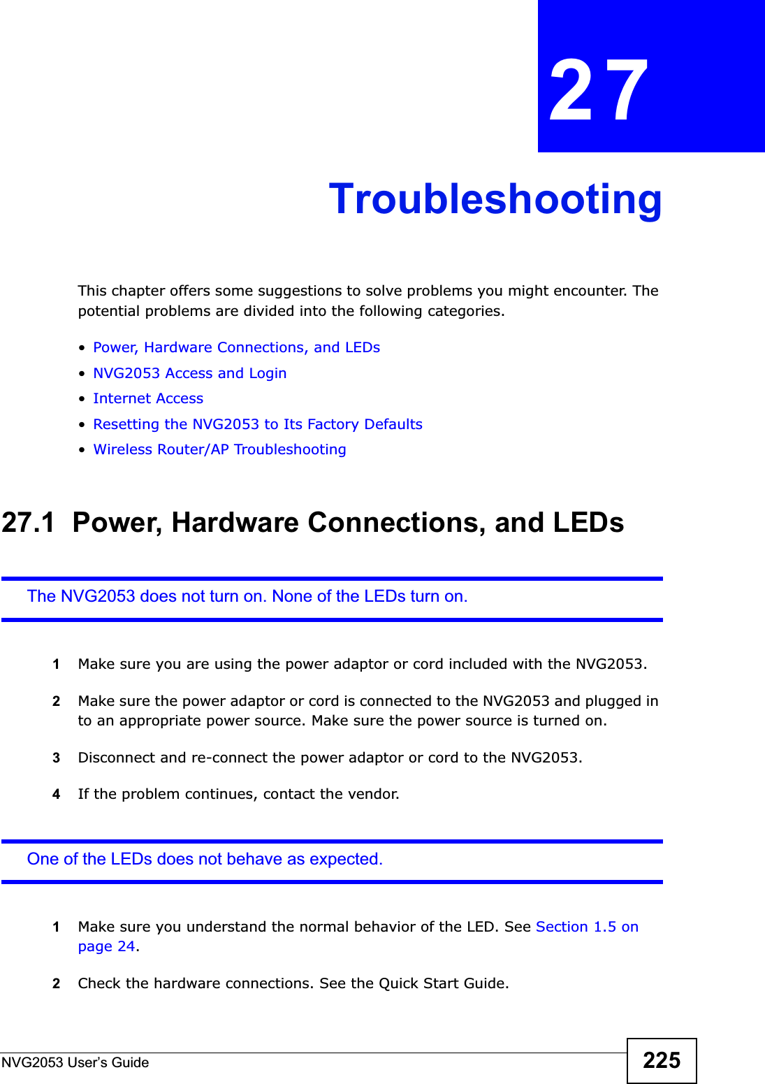 NVG2053 User’s Guide 225CHAPTER 27TroubleshootingThis chapter offers some suggestions to solve problems you might encounter. The potential problems are divided into the following categories. •Power, Hardware Connections, and LEDs•NVG2053 Access and Login•Internet Access•Resetting the NVG2053 to Its Factory Defaults•Wireless Router/AP Troubleshooting27.1  Power, Hardware Connections, and LEDsThe NVG2053 does not turn on. None of the LEDs turn on.1Make sure you are using the power adaptor or cord included with the NVG2053.2Make sure the power adaptor or cord is connected to the NVG2053 and plugged in to an appropriate power source. Make sure the power source is turned on.3Disconnect and re-connect the power adaptor or cord to the NVG2053.4If the problem continues, contact the vendor.One of the LEDs does not behave as expected.1Make sure you understand the normal behavior of the LED. See Section 1.5 on page 24.2Check the hardware connections. See the Quick Start Guide. 