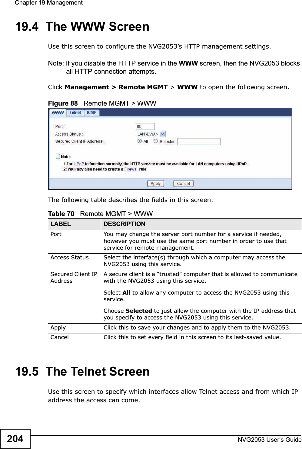 Chapter 19 ManagementNVG2053 User’s Guide20419.4  The WWW ScreenUse this screen to configure the NVG2053’s HTTP management settings.Note: If you disable the HTTP service in the WWW screen, then the NVG2053 blocks all HTTP connection attempts.Click Management &gt; Remote MGMT &gt; WWW to open the following screen.  Figure 88   Remote MGMT &gt; WWW The following table describes the fields in this screen. 19.5  The Telnet ScreenUse this screen to specify which interfaces allow Telnet access and from which IP address the access can come.Table 70   Remote MGMT &gt; WWWLABEL DESCRIPTIONPort You may change the server port number for a service if needed, however you must use the same port number in order to use that service for remote management.Access Status Select the interface(s) through which a computer may access the NVG2053 using this service.Secured Client IP AddressA secure client is a “trusted” computer that is allowed to communicate with the NVG2053 using this service. Select All to allow any computer to access the NVG2053 using this service.Choose Selected to just allow the computer with the IP address that you specify to access the NVG2053 using this service.Apply Click this to save your changes and to apply them to the NVG2053.Cancel Click this to set every field in this screen to its last-saved value.