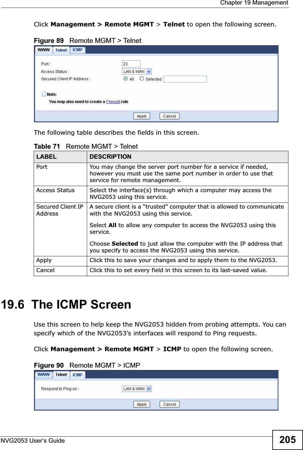  Chapter 19 ManagementNVG2053 User’s Guide 205Click Management &gt; Remote MGMT &gt; Telnet to open the following screen.  Figure 89   Remote MGMT &gt; Telnet The following table describes the fields in this screen. 19.6  The ICMP ScreenUse this screen to help keep the NVG2053 hidden from probing attempts. You can specify which of the NVG2053’s interfaces will respond to Ping requests.Click Management &gt; Remote MGMT &gt; ICMP to open the following screen.  Figure 90   Remote MGMT &gt; ICMP Table 71   Remote MGMT &gt; TelnetLABEL DESCRIPTIONPort You may change the server port number for a service if needed, however you must use the same port number in order to use that service for remote management.Access Status Select the interface(s) through which a computer may access the NVG2053 using this service.Secured Client IP AddressA secure client is a “trusted” computer that is allowed to communicate with the NVG2053 using this service. Select All to allow any computer to access the NVG2053 using this service.Choose Selected to just allow the computer with the IP address that you specify to access the NVG2053 using this service.Apply Click this to save your changes and to apply them to the NVG2053.Cancel Click this to set every field in this screen to its last-saved value.