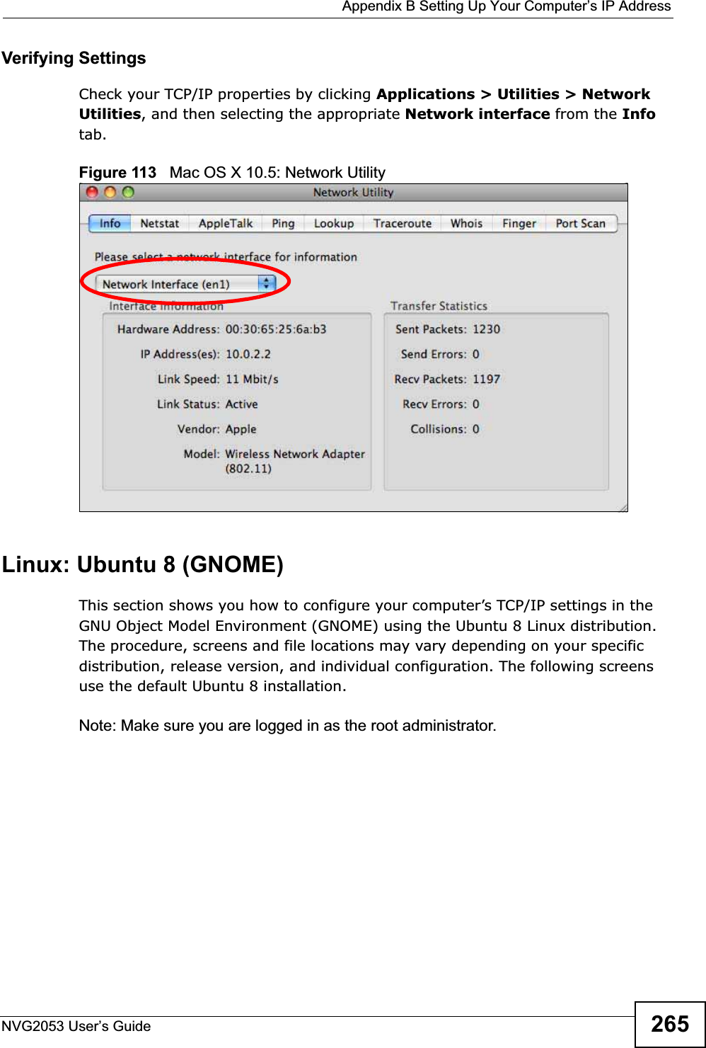  Appendix B Setting Up Your Computer’s IP AddressNVG2053 User’s Guide 265Verifying SettingsCheck your TCP/IP properties by clicking Applications &gt; Utilities &gt; Network Utilities, and then selecting the appropriate Network interface from the Infotab.Figure 113   Mac OS X 10.5: Network UtilityLinux: Ubuntu 8 (GNOME)This section shows you how to configure your computer’s TCP/IP settings in the GNU Object Model Environment (GNOME) using the Ubuntu 8 Linux distribution. The procedure, screens and file locations may vary depending on your specific distribution, release version, and individual configuration. The following screens use the default Ubuntu 8 installation.Note: Make sure you are logged in as the root administrator. 