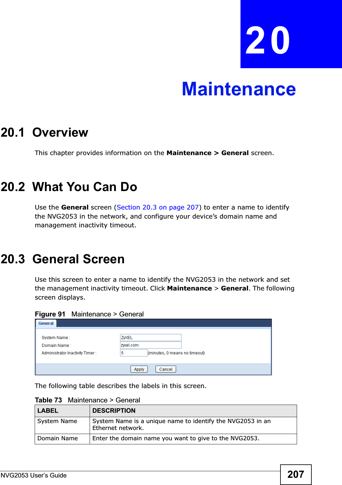 NVG2053 User’s Guide 207CHAPTER 20Maintenance20.1  OverviewThis chapter provides information on the Maintenance &gt; General screen. 20.2  What You Can DoUse the General screen (Section 20.3 on page 207) to enter a name to identify the NVG2053 in the network, and configure your device’s domain name and management inactivity timeout.20.3  General Screen Use this screen to enter a name to identify the NVG2053 in the network and set the management inactivity timeout. Click Maintenance &gt; General. The following screen displays.Figure 91   Maintenance &gt; General The following table describes the labels in this screen.Table 73   Maintenance &gt; GeneralLABEL DESCRIPTIONSystem Name System Name is a unique name to identify the NVG2053 in an Ethernet network.Domain Name Enter the domain name you want to give to the NVG2053.  